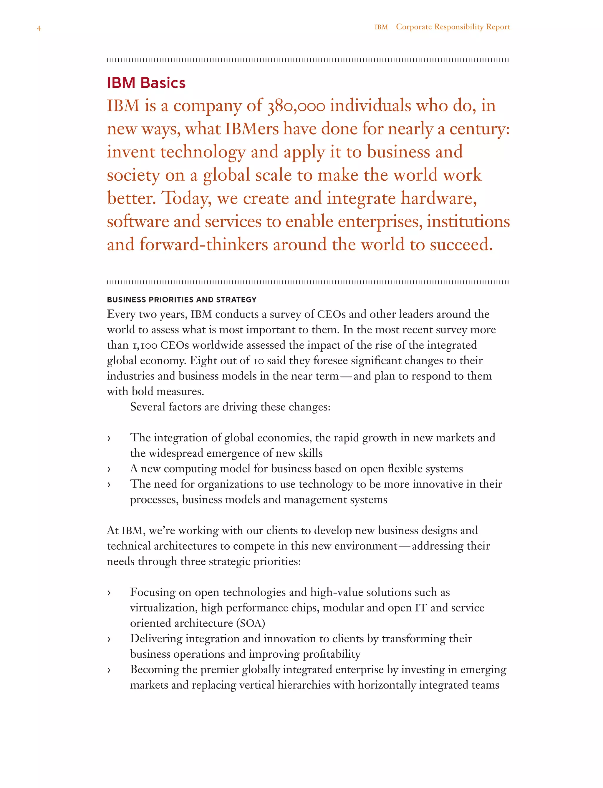 IBM Basics
IBM is a company of 380,000 individuals who do, in
new ways, what IBMers have done for nearly a century:
invent technology and apply it to business and
society on a global scale to make the world work
better. Today, we create and integrate hardware,
software and services to enable enterprises, institutions
and forward-thinkers around the world to succeed.
Business Priorities and Strategy
Every two years, IBM conducts a survey of CEOs and other leaders around the
world to assess what is most important to them. In the most recent survey more
than 1,100 CEOs worldwide assessed the impact of the rise of the integrated
global economy. Eight out of 10 said they foresee significant changes to their
industries and business models in the near term — and plan to respond to them
with bold measures.
	 Several factors are driving these changes:
The integration of global economies, the rapid growth in new markets and››
the widespread emergence of new skills
A new computing model for business based on open flexible systems››
The need for organizations to use technology to be more innovative in their››
processes, business models and management systems
At IBM, we’re working with our clients to develop new business designs and
technical architectures to compete in this new environment — addressing their
needs through three strategic priorities:
Focusing on open technologies and high-value solutions such as››
virtualization, high performance chips, modular and open IT and service
oriented architecture (SOA)
Delivering integration and innovation to clients by transforming their››
business operations and improving profitability
Becoming the premier globally integrated enterprise by investing in emerging››
markets and replacing vertical hierarchies with horizontally integrated teams
4 IBM  Corporate Responsibility Report
 