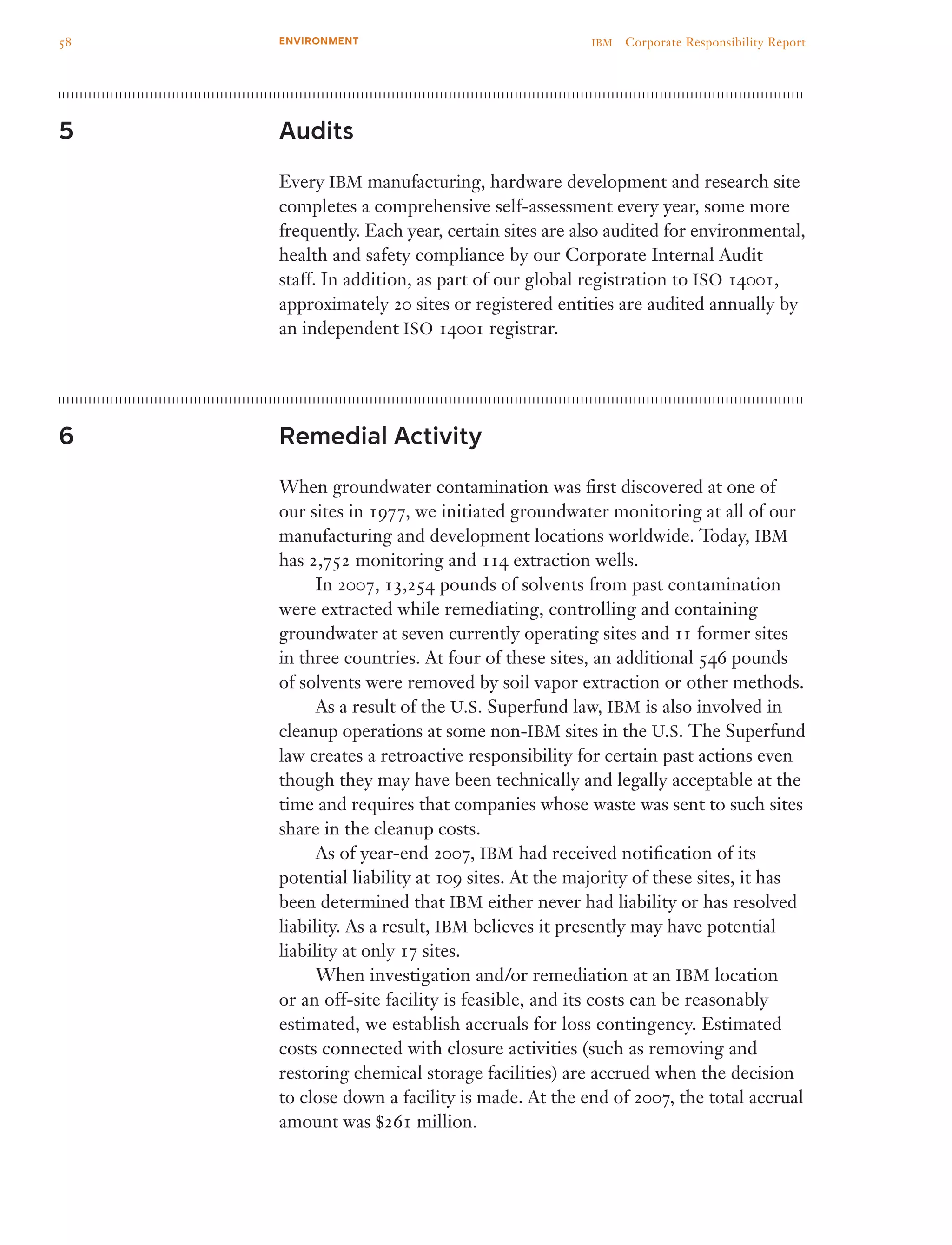 Audits
Every IBM manufacturing, hardware development and research site
completes a comprehensive self-assessment every year, some more
frequently. Each year, certain sites are also audited for environmental,
health and safety compliance by our Corporate Internal Audit
staff. In addition, as part of our global registration to ISO 14001,
approximately 20 sites or registered entities are audited annually by
an independent ISO 14001 registrar.
Remedial Activity
When groundwater contamination was first discovered at one of
our sites in 1977, we initiated groundwater monitoring at all of our
manufacturing and development locations worldwide. Today, IBM
has 2,752 monitoring and 114 extraction wells.
	 In 2007, 13,254 pounds of solvents from past contamination
were extracted while remediating, controlling and containing
groundwater at seven currently operating sites and 11 former sites
in three countries. At four of these sites, an additional 546 pounds
of solvents were removed by soil vapor extraction or other methods.
	 As a result of the U.S. Superfund law, IBM is also involved in
cleanup operations at some non-IBM sites in the U.S. The Superfund
law creates a retroactive responsibility for certain past actions even
though they may have been technically and legally acceptable at the
time and requires that companies whose waste was sent to such sites
share in the cleanup costs.
	 As of year-end 2007, IBM had received notification of its
potential liability at 109 sites. At the majority of these sites, it has
been determined that IBM either never had liability or has resolved
liability. As a result, IBM believes it presently may have potential
liability at only 17 sites.
	 When investigation and/or remediation at an IBM location
or an off-site facility is feasible, and its costs can be reasonably
estimated, we establish accruals for loss contingency. Estimated
costs connected with closure activities (such as removing and
restoring chemical storage facilities) are accrued when the decision
to close down a facility is made. At the end of 2007, the total accrual
amount was $261 million.
5
6
58 IBM  Corporate Responsibility ReportENVIRONMENT
 