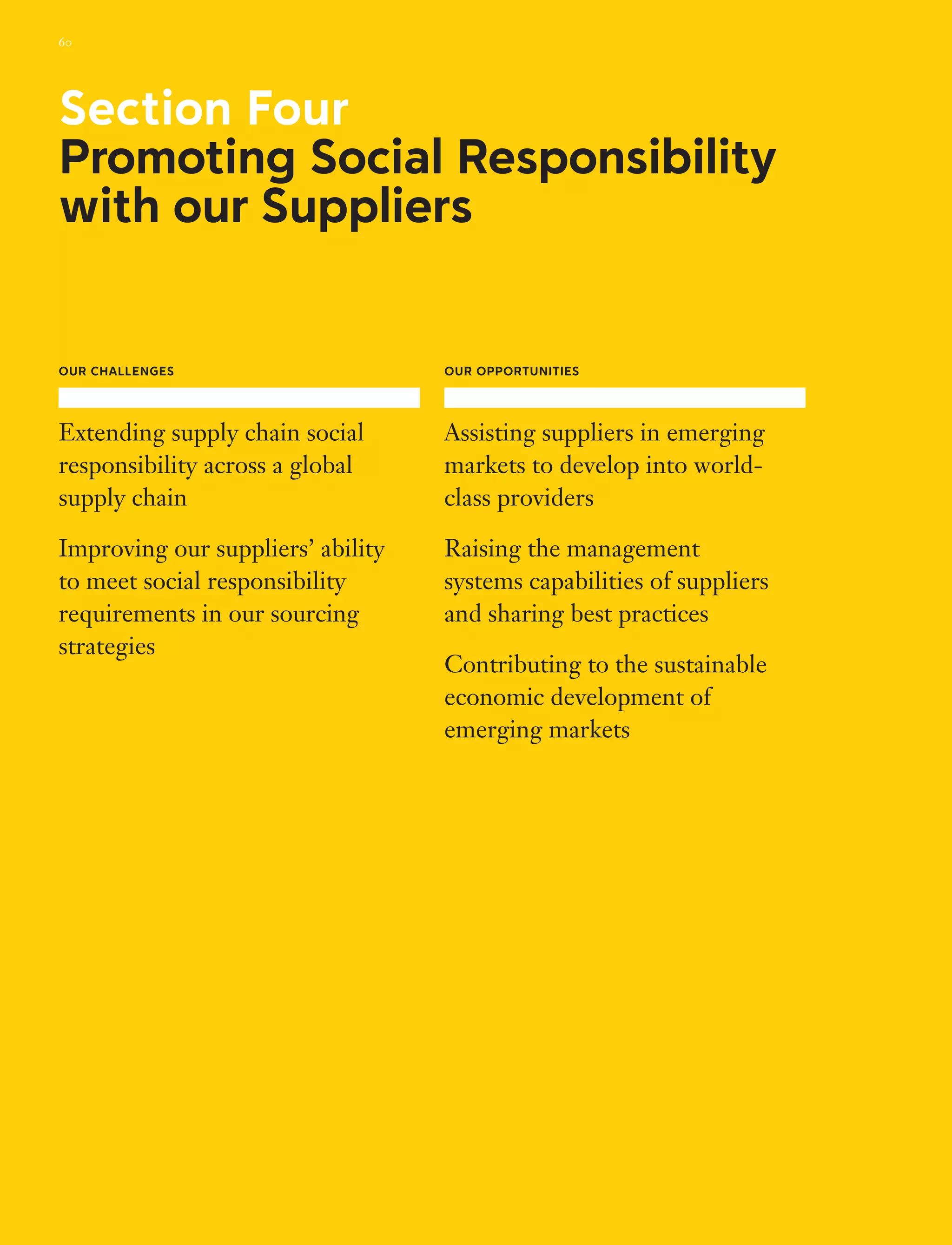 Our challenges
Extending supply chain social
responsibility across a global
supply chain
Improving our suppliers’ ability
to meet social responsibility
requirements in our sourcing
strategies
Our Opportunities
Assisting suppliers in emerging
markets to develop into world-
class providers
Raising the management
systems capabilities of suppliers
and sharing best practices
Contributing to the sustainable
economic development of
emerging markets
Section Four
Promoting Social Responsibility
with our Suppliers
60
 