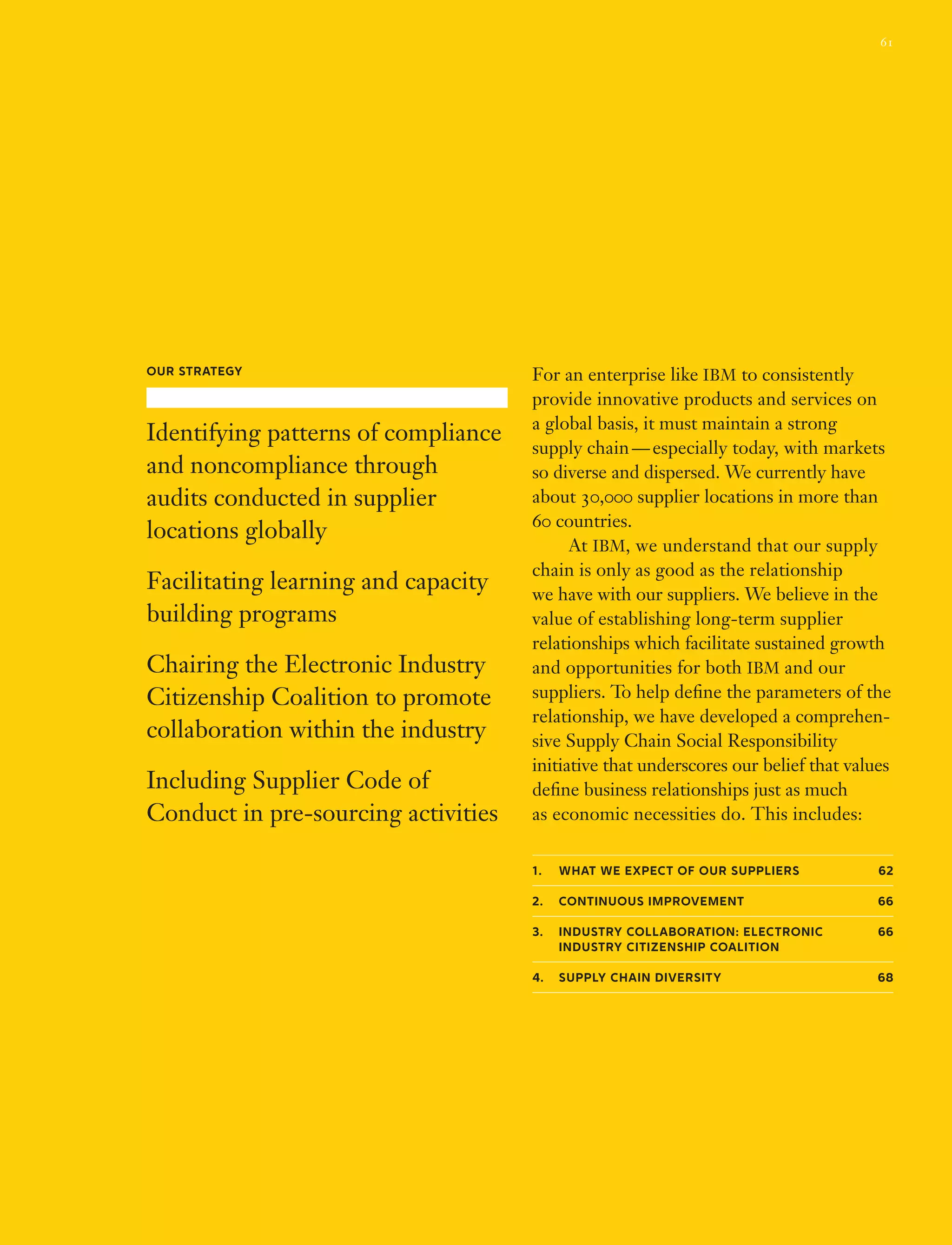 For an enterprise like IBM to consistently
provide innovative products and services on
a global basis, it must maintain a strong
supply chain — especially today, with markets
so diverse and dispersed. We currently have
about 30,000 supplier locations in more than
60 countries.
	 At IBM, we understand that our supply
chain is only as good as the relationship
we have with our suppliers. We believe in the
value of establishing long-term supplier
relationships which facilitate sustained growth
and opportunities for both IBM and our
suppliers. To help define the parameters of the
relationship, we have developed a comprehen-
sive Supply Chain Social Responsibility
initiative that underscores our belief that values
define business relationships just as much
as economic necessities do. This includes:
1.	 What we expect of our suppliers 62
2.	Continuous improvement 66
3.	Industry Collaboration: Electronic 66
Industry Citizenship Coalition
4.	 Supply chain diversity 68
Our Strategy
Identifying patterns of compliance
and noncompliance through
audits conducted in supplier
locations globally
Facilitating learning and capacity
building programs
Chairing the Electronic Industry
Citizenship Coalition to promote
collaboration within the industry
Including Supplier Code of
Conduct in pre-sourcing activities
61
 