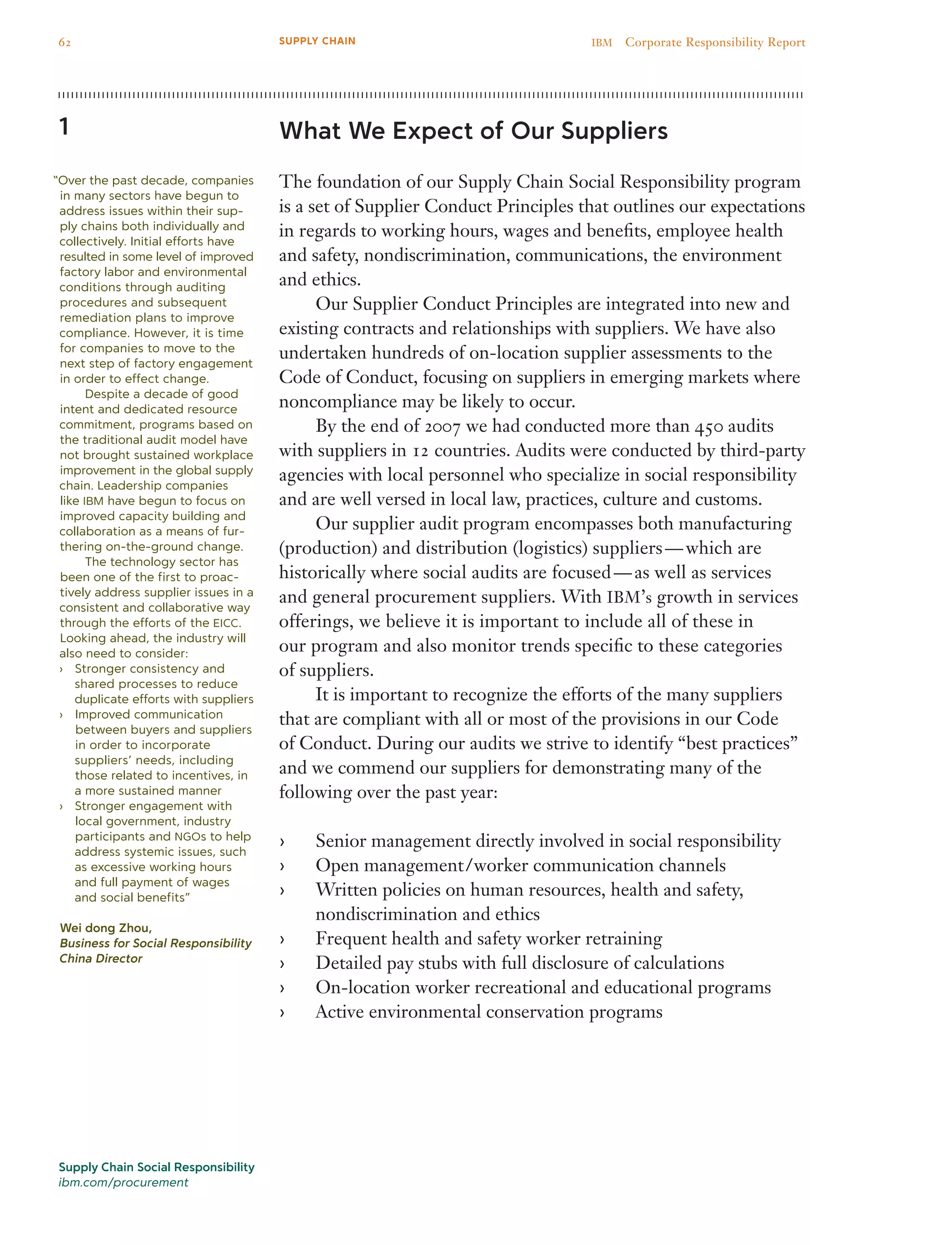 What We Expect of Our Suppliers
The foundation of our Supply Chain Social Responsibility program
is a set of Supplier Conduct Principles that outlines our expectations
in regards to working hours, wages and benefits, employee health
and safety, nondiscrimination, communications, the environment
and ethics.
	 Our Supplier Conduct Principles are integrated into new and
existing contracts and relationships with suppliers. We have also
undertaken hundreds of on-location supplier assessments to the
Code of Conduct, focusing on suppliers in emerging markets where
noncompliance may be likely to occur.
	 By the end of 2007 we had conducted more than 450 audits
with suppliers in 12 countries. Audits were conducted by third-party
agencies with local personnel who specialize in social responsibility
and are well versed in local law, practices, culture and customs.
	 Our supplier audit program encompasses both manufacturing
(production) and distribution (logistics) suppliers — which are
historically where social audits are focused — as well as services
and general procurement suppliers. With IBM’s growth in services
offerings, we believe it is important to include all of these in
our program and also monitor trends specific to these categories
of suppliers.
	 It is important to recognize the efforts of the many suppliers
that are compliant with all or most of the provisions in our Code
of Conduct. During our audits we strive to identify “best practices”
and we commend our suppliers for demonstrating many of the
following over the past year:
Senior management directly involved in social responsibility››
Open management / worker communication channels››
Written policies on human resources, health and safety,››
nondiscrimination and ethics
Frequent health and safety worker retraining››
Detailed pay stubs with full disclosure of calculations››
On-location worker recreational and educational programs››
Active environmental conservation programs››
1
“Over the past decade, companies
in many sectors have begun to
address issues within their sup-
ply chains both individually and
collectively. Initial efforts have
resulted in some level of improved
factory labor and environmental
conditions through auditing
procedures and subsequent
remediation plans to improve
compliance. However, it is time
for companies to move to the
next step of factory engagement
in order to effect change.
	 Despite a decade of good
intent and dedicated resource
commitment, programs based on
the traditional audit model have
not brought sustained workplace
improvement in the global supply
chain. Leadership companies
like IBM have begun to focus on
improved capacity building and
collaboration as a means of fur-
thering on-the-ground change.
	 The technology sector has
been one of the first to proac-
tively address supplier issues in a
consistent and collaborative way
through the efforts of the EICC.
Looking ahead, the industry will
also need to consider:
Stronger consistency and››
shared processes to reduce
duplicate efforts with suppliers
Improved communication››
between buyers and suppliers
in order to incorporate
suppliers’ needs, including
those related to incentives, in
a more sustained manner
Stronger engagement with››
local government, industry
participants and NGOs to help
address systemic issues, such
as excessive working hours
and full payment of wages
and social benefits”
Wei dong Zhou,
Business for Social Responsibility
China Director
Supply Chain Social Responsibility
ibm.com/procurement
62 IBM  Corporate Responsibility ReportSUPPLY CHAIN
 