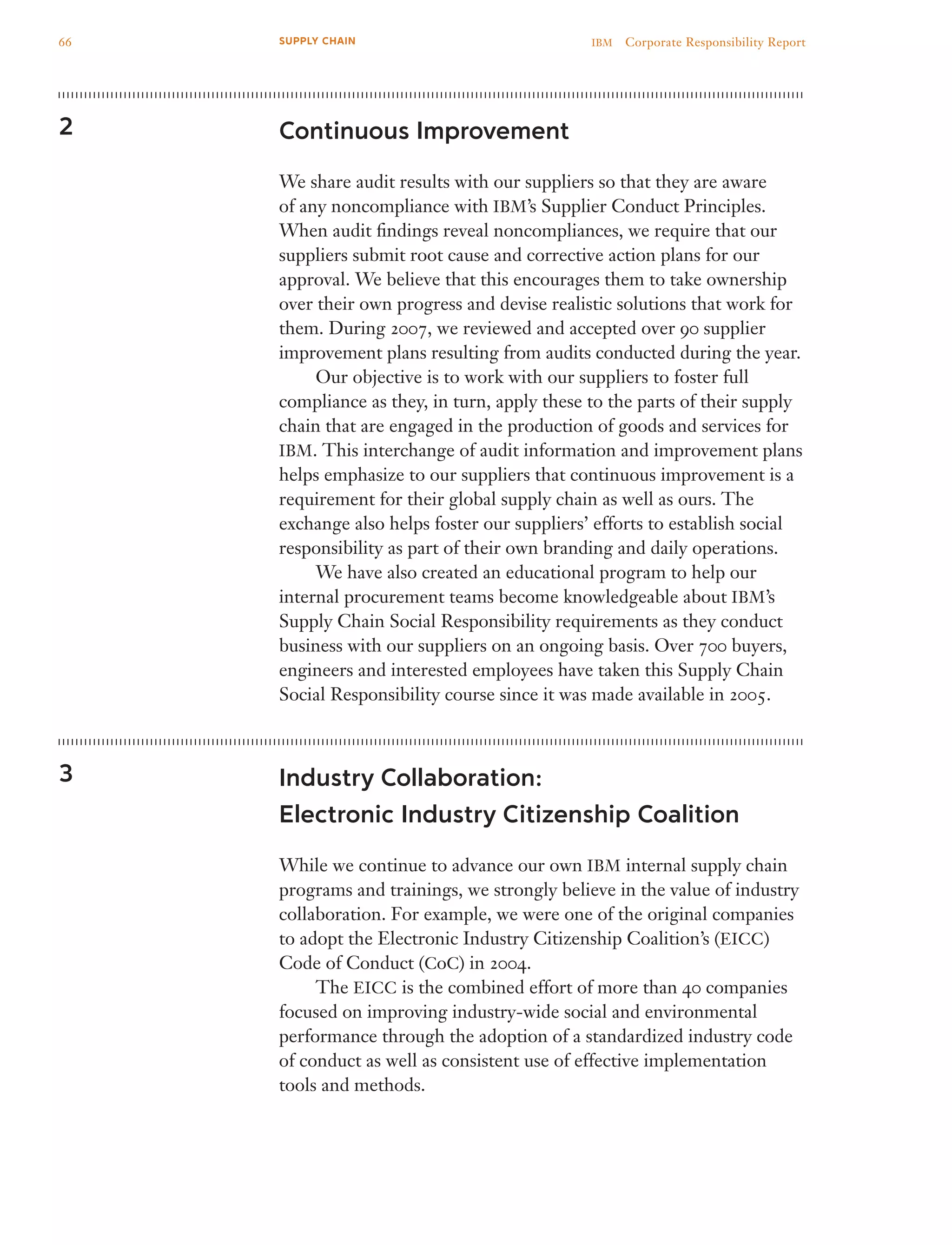 Continuous Improvement
We share audit results with our suppliers so that they are aware
of any noncompliance with IBM’s Supplier Conduct Principles.
When audit findings reveal noncompliances, we require that our
suppliers submit root cause and corrective action plans for our
approval. We believe that this encourages them to take ownership
over their own progress and devise realistic solutions that work for
them. During 2007, we reviewed and accepted over 90 supplier
improvement plans resulting from audits conducted during the year.
	 Our objective is to work with our suppliers to foster full
compliance as they, in turn, apply these to the parts of their supply
chain that are engaged in the production of goods and services for
IBM. This interchange of audit information and improvement plans
helps emphasize to our suppliers that continuous improvement is a
requirement for their global supply chain as well as ours. The
exchange also helps foster our suppliers’ efforts to establish social
responsibility as part of their own branding and daily operations.
	 We have also created an educational program to help our
internal procurement teams become knowledgeable about IBM’s
Supply Chain Social Responsibility requirements as they conduct
business with our suppliers on an ongoing basis. Over 700 buyers,
engineers and interested employees have taken this Supply Chain
Social Responsibility course since it was made available in 2005.
Industry Collaboration:
Electronic Industry Citizenship Coalition
While we continue to advance our own IBM internal supply chain
programs and trainings, we strongly believe in the value of industry
collaboration. For example, we were one of the original companies
to adopt the Electronic Industry Citizenship Coalition’s (EICC)
Code of Conduct (CoC) in 2004.
	 The EICC is the combined effort of more than 40 companies
focused on improving industry-wide social and environmental
performance through the adoption of a standardized industry code
of conduct as well as consistent use of effective implementation
tools and methods.
2
3
66 IBM  Corporate Responsibility ReportSUPPLY CHAIN
 
