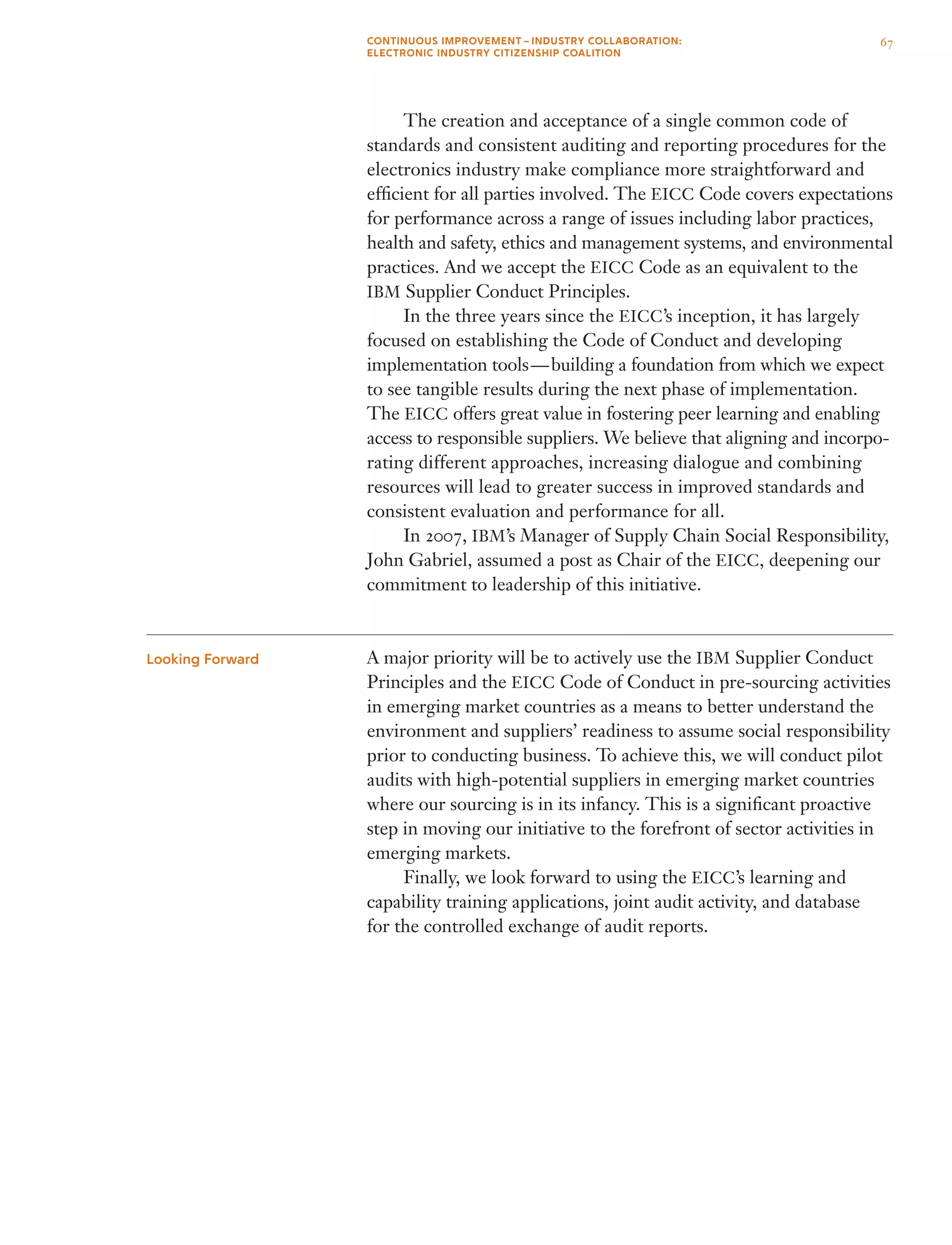 The creation and acceptance of a single common code of
standards and consistent auditing and reporting procedures for the
electronics industry make compliance more straightforward and
efficient for all parties involved. The EICC Code covers expectations
for performance across a range of issues including labor practices,
health and safety, ethics and management systems, and environmental
practices. And we accept the EICC Code as an equivalent to the
IBM Supplier Conduct Principles.
	 In the three years since the EICC’s inception, it has largely
focused on establishing the Code of Conduct and developing
implementation tools — building a foundation from which we expect
to see tangible results during the next phase of implementation.
The EICC offers great value in fostering peer learning and enabling
access to responsible suppliers. We believe that aligning and incorpo-
rating different approaches, increasing dialogue and combining
resources will lead to greater success in improved standards and
consistent evaluation and performance for all.
	 In 2007, IBM’s Manager of Supply Chain Social Responsibility,
John Gabriel, assumed a post as Chair of the EICC, deepening our
commitment to leadership of this initiative.
A major priority will be to actively use the IBM Supplier Conduct
Principles and the EICC Code of Conduct in pre-sourcing activities
in emerging market countries as a means to better understand the
environment and suppliers’ readiness to assume social responsibility
prior to conducting business. To achieve this, we will conduct pilot
audits with high-potential suppliers in emerging market countries
where our sourcing is in its infancy. This is a significant proactive
step in moving our initiative to the forefront of sector activities in
emerging markets.
	 Finally, we look forward to using the EICC’s learning and
capability training applications, joint audit activity, and database
for the controlled exchange of audit reports.
Looking Forward
67CONTINUOUS IMPROVEMENT – INDUSTRY COLLABORATION:
ELECTRONIC INDUSTRY CITIZENSHIP COALITION
 