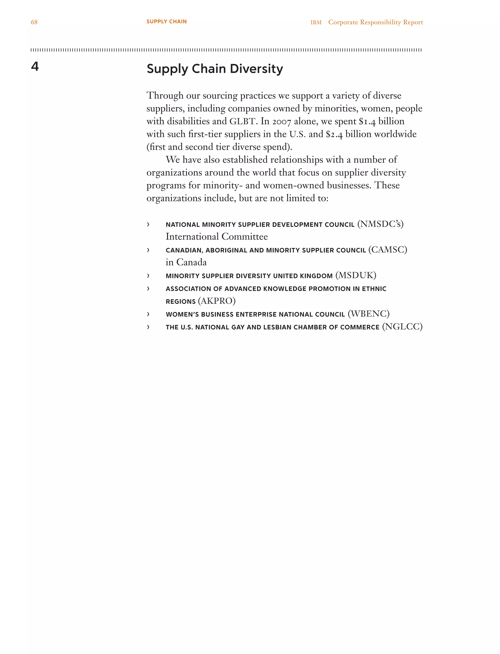 Supply Chain Diversity
Through our sourcing practices we support a variety of diverse
suppliers, including companies owned by minorities, women, people
with disabilities and GLBT. In 2007 alone, we spent $1.4 billion
with such first-tier suppliers in the U.S. and $2.4 billion worldwide
(first and second tier diverse spend).
	 We have also established relationships with a number of
organizations around the world that focus on supplier diversity
programs for minority- and women-owned businesses. These
organizations include, but are not limited to:
National Minority Supplier Development Council›› (NMSDC’s)
International Committee
Canadian, Aboriginal and Minority Supplier Council›› (CAMSC)
in Canada
Minority Supplier Diversity United Kingdom›› (MSDUK)
Association of Advanced Knowledge Promotion in Ethnic››
Regions (AKPRO)
Women’s Business Enterprise National Council›› (WBENC)
The U.S. National Gay and Lesbian Chamber of Commerce›› (NGLCC)
4
68 IBM  Corporate Responsibility ReportSUPPLY CHAIN
 