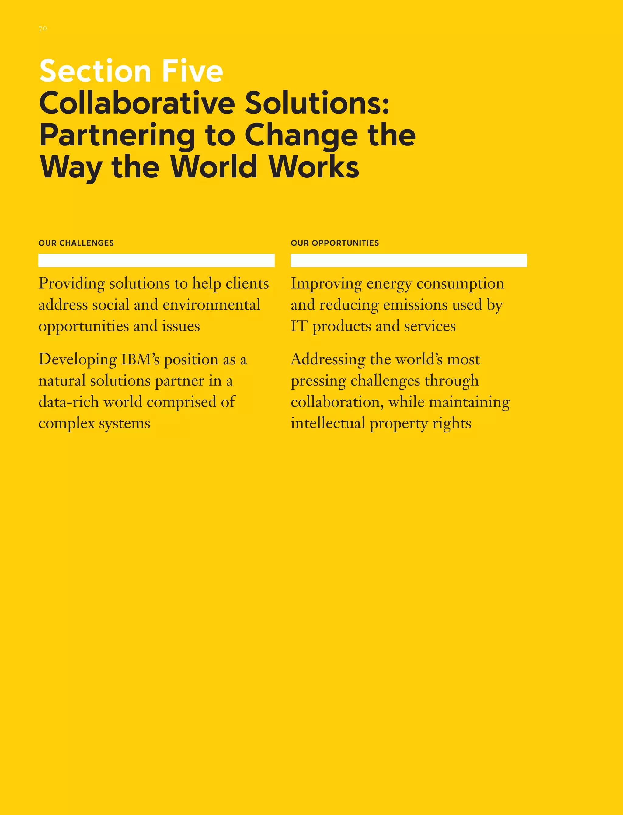 Our Challenges
Providing solutions to help clients
address social and environmental
opportunities and issues
Developing IBM’s position as a
natural solutions partner in a
data-rich world comprised of
complex systems
Our Opportunities
Improving energy consumption
and reducing emissions used by
IT products and services
Addressing the world’s most
pressing challenges through
collaboration, while maintaining
intellectual property rights
Section Five
Collaborative Solutions:
Partnering to Change the
Way the World Works
70
 