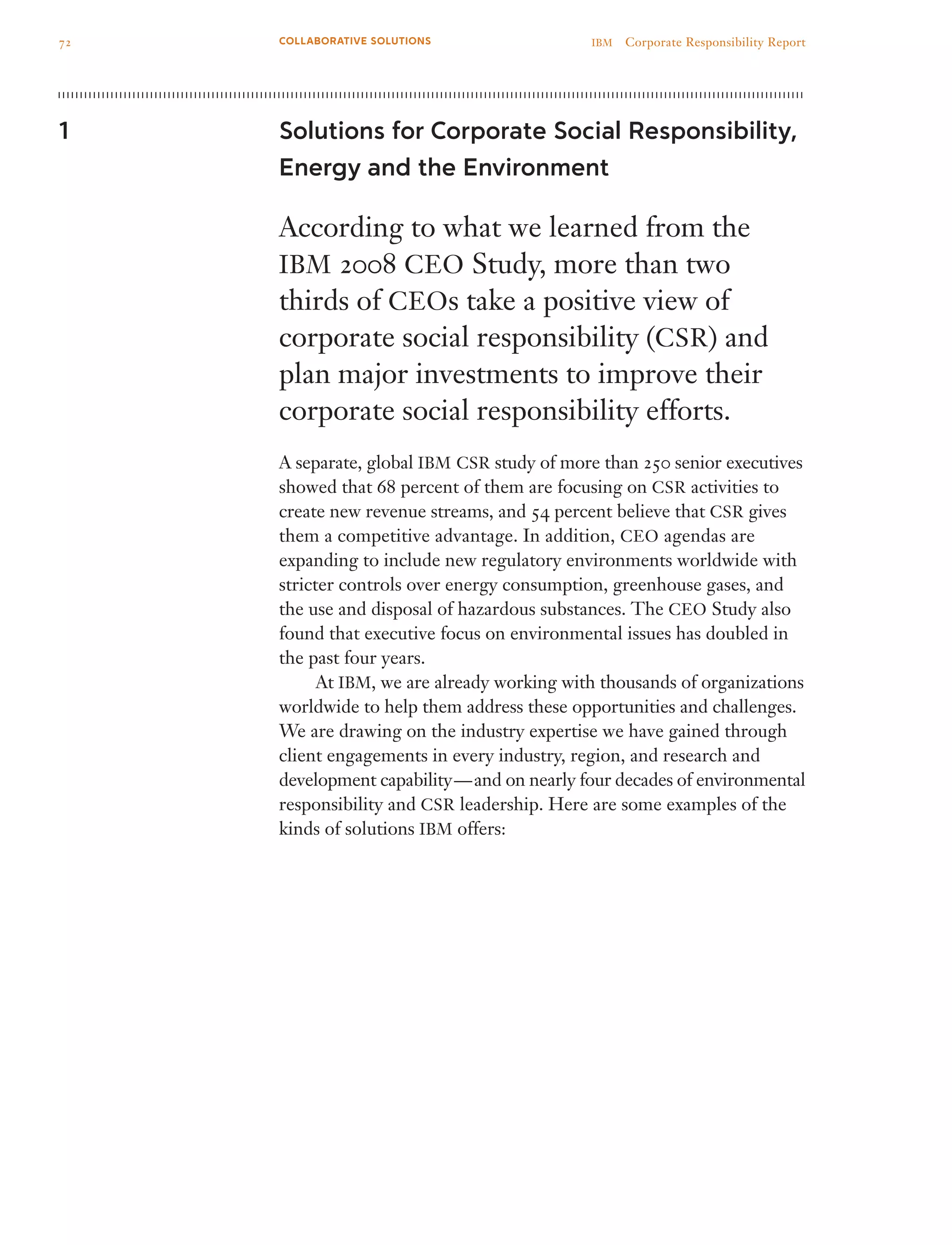 Solutions for Corporate Social Responsibility,
Energy and the Environment
According to what we learned from the
IBM 2008 CEO Study, more than two
thirds of CEOs take a positive view of
corporate social responsibility (CSR) and
plan major investments to improve their
corporate social responsibility efforts.
A separate, global IBM CSR study of more than 250 senior executives
showed that 68 percent of them are focusing on CSR activities to
create new revenue streams, and 54 percent believe that CSR gives
them a competitive advantage. In addition, CEO agendas are
expanding to include new regulatory environments worldwide with
stricter controls over energy consumption, greenhouse gases, and
the use and disposal of hazardous substances. The CEO Study also
found that executive focus on environmental issues has doubled in
the past four years.
	 At IBM, we are already working with thousands of organizations
worldwide to help them address these opportunities and challenges.
We are drawing on the industry expertise we have gained through
client engagements in every industry, region, and research and
development capability — and on nearly four decades of environmental
responsibility and CSR leadership. Here are some examples of the
kinds of solutions IBM offers:
1
72 IBM  Corporate Responsibility ReportCOLLABORATIVE SOLUTIONS
 