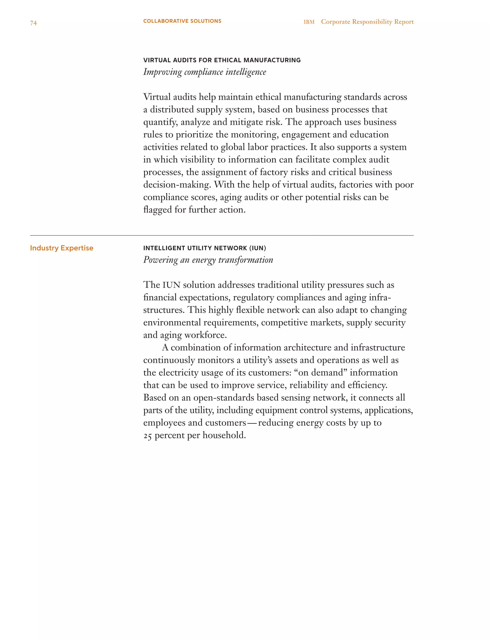 Virtual Audits for Ethical Manufacturing
Improving compliance intelligence
Virtual audits help maintain ethical manufacturing standards across
a distributed supply system, based on business processes that
quantify, analyze and mitigate risk. The approach uses business
rules to prioritize the monitoring, engagement and education
activities related to global labor practices. It also supports a system
in which visibility to information can facilitate complex audit
processes, the assignment of factory risks and critical business
decision-making. With the help of virtual audits, factories with poor
compliance scores, aging audits or other potential risks can be
flagged for further action.
Intelligent Utility Network (iun)
Powering an energy transformation
The IUN solution addresses traditional utility pressures such as
financial expectations, regulatory compliances and aging infra­
structures. This highly flexible network can also adapt to changing
environmental requirements, competitive markets, supply security
and aging workforce.
	 A combination of information architecture and infrastructure
continuously monitors a utility’s assets and operations as well as
the electricity usage of its customers: “on demand” information
that can be used to improve service, reliability and efficiency.
Based on an open-standards based sensing network, it connects all
parts of the utility, including equipment control systems, applications,
employees and customers — reducing energy costs by up to
25 percent per household.
Industry Expertise
74 IBM  Corporate Responsibility ReportCOLLABORATIVE SOLUTIONS
 