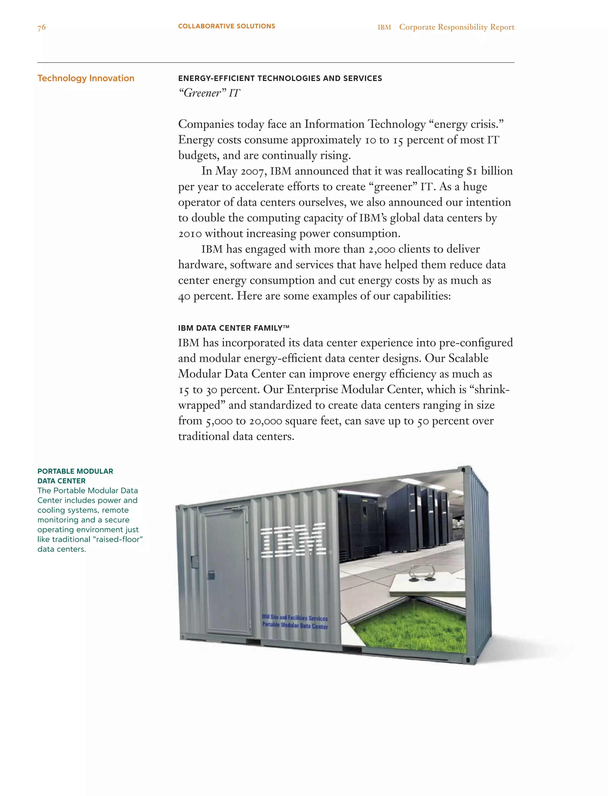 Energy-efficient Technologies and Services
“Greener” IT
Companies today face an Information Technology “energy crisis.”
Energy costs consume approximately 10 to 15 percent of most IT
budgets, and are continually rising.
	 In May 2007, IBM announced that it was reallocating $1 billion
per year to accelerate efforts to create “greener” IT. As a huge
operator of data centers ourselves, we also announced our intention
to double the computing capacity of IBM’s global data centers by
2010 without increasing power consumption.
	 IBM has engaged with more than 2,000 clients to deliver
hardware, software and services that have helped them reduce data
center energy consumption and cut energy costs by as much as
40 percent. Here are some examples of our capabilities:
IBM Data Center FamilyTM
IBM has incorporated its data center experience into pre-configured
and modular energy-efficient data center designs. Our Scalable
Modular Data Center can improve energy efficiency as much as
15 to 30 percent. Our Enterprise Modular Center, which is “shrink-
wrapped” and standardized to create data centers ranging in size
from 5,000 to 20,000 square feet, can save up to 50 percent over
traditional data centers.
Technology Innovation
Portable Modular
Data Center
The Portable Modular Data
Center includes power and
cooling systems, remote
monitoring and a secure
operating environment just
like traditional “raised-floor”
data centers.
76 IBM  Corporate Responsibility ReportCOLLABORATIVE SOLUTIONS
 