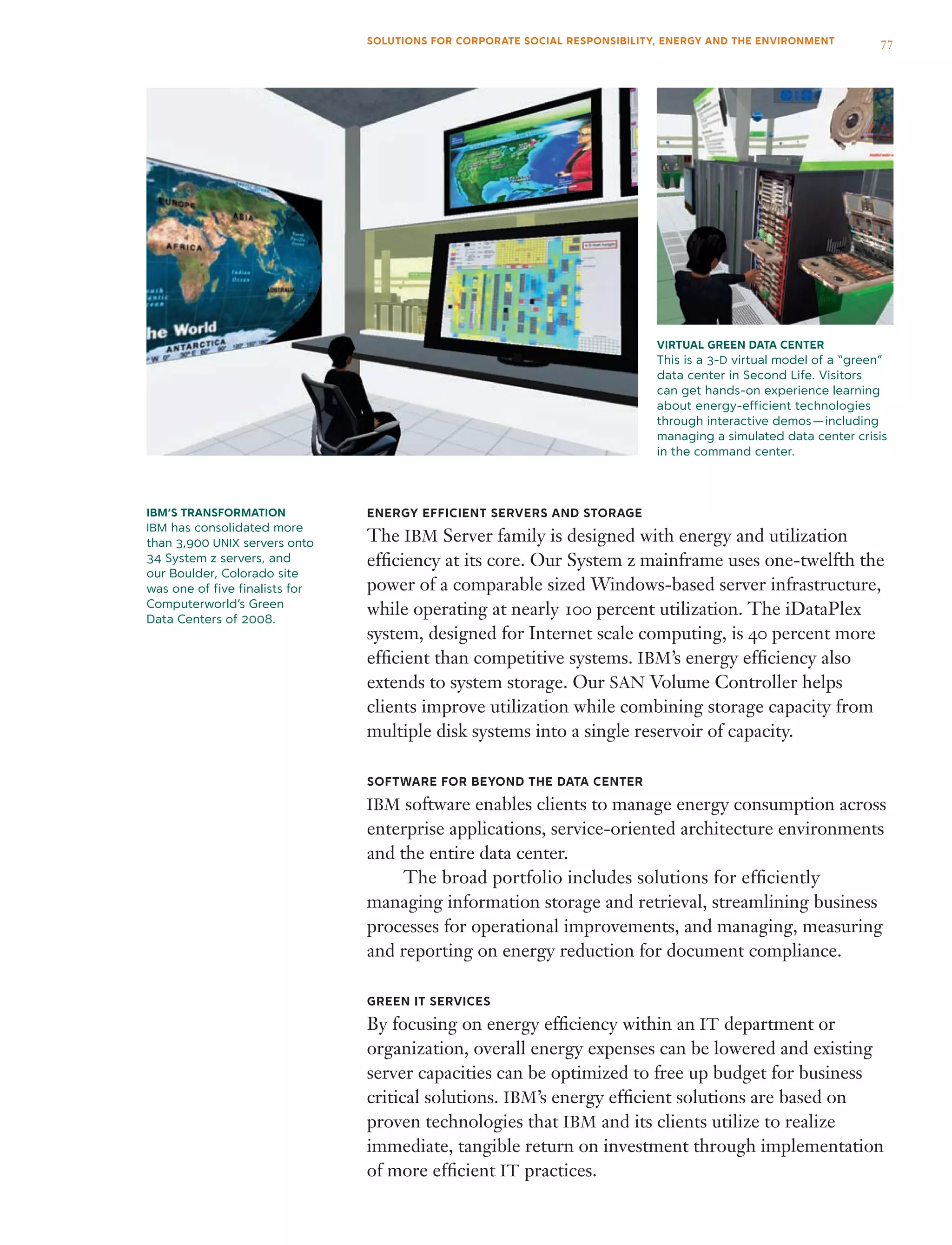 Virtual Green Data Center
This is a 3-D virtual model of a “green”
data center in Second Life. Visitors
can get hands-on experience learning
about energy-efficient technologies
through interactive demos — including
managing a simulated data center crisis
in the command center.
IBM’s Transformation
IBM has consolidated more
than 3,900 UNIX servers onto
34 System z servers, and
our Boulder, Colorado site
was one of five finalists for
Computerworld’s Green
Data Centers of 2008.
Energy Efficient Servers and Storage
The IBM Server family is designed with energy and utilization
efficiency at its core. Our System z mainframe uses one-twelfth the
power of a comparable sized Windows-based server infrastructure,
while operating at nearly 100 percent utilization. The iDataPlex
system, designed for Internet scale computing, is 40 percent more
efficient than competitive systems. IBM’s energy efficiency also
extends to system storage. Our SAN Volume Controller helps
clients improve utilization while combining storage capacity from
multiple disk systems into a single reservoir of capacity.
Software for Beyond the Data Center
IBM software enables clients to manage energy consumption across
enterprise applications, service-oriented architecture environments
and the entire data center.
	 The broad portfolio includes solutions for efficiently
managing information storage and retrieval, streamlining business
processes for operational improvements, and managing, measuring
and reporting on energy reduction for document compliance.
green IT services
By focusing on energy efficiency within an IT department or
organization, overall energy expenses can be lowered and existing
server capacities can be optimized to free up budget for business
critical solutions. IBM’s energy efficient solutions are based on
proven technologies that IBM and its clients utilize to realize
immediate, tangible return on investment through implementation
of more efficient IT practices.
77SOLUTIONS FOR CORPORATE SOCIAL RESPONSIBILITY, ENERGY AND THE ENVIRONMENT
 