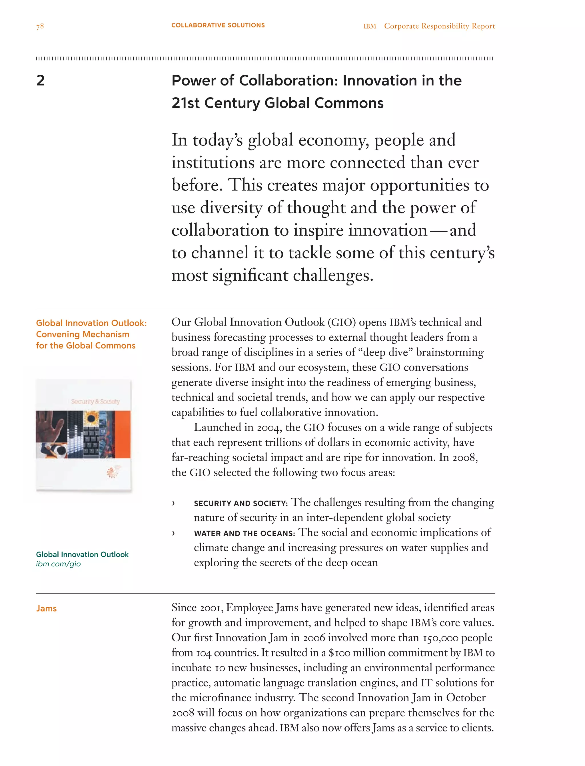 Power of Collaboration: Innovation in the
21st Century Global Commons
In today’s global economy, people and
institutions are more connected than ever
before. This creates major opportunities to
use diversity of thought and the power of
collaboration to inspire innovation — and
to channel it to tackle some of this century’s
most significant challenges.
Our Global Innovation Outlook (GIO) opens IBM’s technical and
business forecasting processes to external thought leaders from a
broad range of disciplines in a series of “deep dive” brainstorming
sessions. For IBM and our ecosystem, these GIO conversations
generate diverse insight into the readiness of emerging business,
technical and societal trends, and how we can apply our respective
capabilities to fuel collaborative innovation.
	 Launched in 2004, the GIO focuses on a wide range of subjects
that each represent trillions of dollars in economic activity, have
far-reaching societal impact and are ripe for innovation. In 2008,
the GIO selected the following two focus areas:
Security and Society:›› The challenges resulting from the changing
nature of security in an inter-dependent global society
Water and the Oceans:›› The social and economic implications of
climate change and increasing pressures on water supplies and
exploring the secrets of the deep ocean
Since 2001, Employee Jams have generated new ideas, identified areas
for growth and improvement, and helped to shape IBM’s core values.
Our first Innovation Jam in 2006 involved more than 150,000 people
from 104 countries. It resulted in a $100 million commitment by IBM to
incubate 10 new businesses, including an environmental performance
practice, automatic language translation engines, and IT solutions for
the microfinance industry. The second Innovation Jam in October
2008 will focus on how organizations can prepare themselves for the
massive changes ahead. IBM also now offers Jams as a service to clients.
2
Global Innovation Outlook:
Convening Mechanism
for the Global Commons
Jams
Global Innovation Outlook
ibm.com/gio
78 IBM  Corporate Responsibility ReportCOLLABORATIVE SOLUTIONS
 
