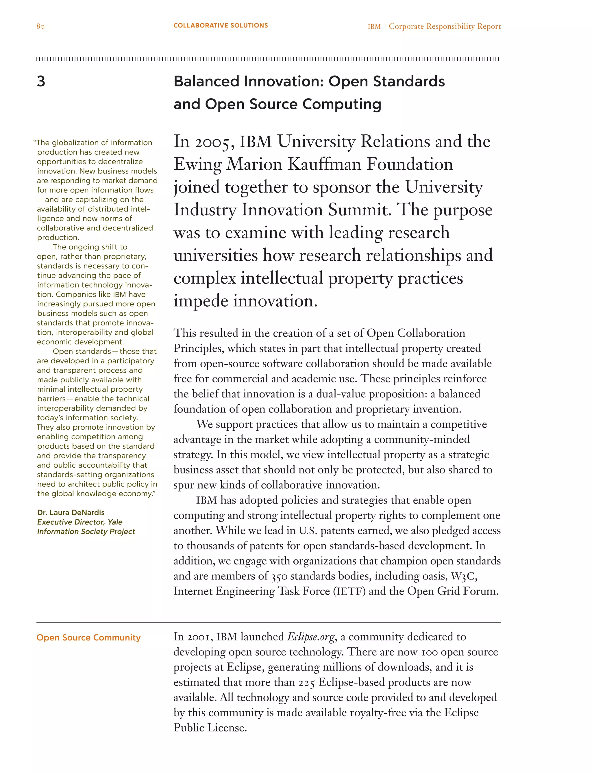 Balanced Innovation: Open Standards
and Open Source Computing
In 2005, IBM University Relations and the
Ewing Marion Kauffman Foundation
joined together to sponsor the University
Industry Innovation Summit. The purpose
was to examine with leading research
universities how research relationships and
complex intellectual property practices
impede innovation.
This resulted in the creation of a set of Open Collaboration
Principles, which states in part that intellectual property created
from open-source software collaboration should be made available
free for commercial and academic use. These principles reinforce
the belief that innovation is a dual-value proposition: a balanced
foundation of open collaboration and proprietary invention.
	 We support practices that allow us to maintain a competitive
advantage in the market while adopting a community-minded
strategy. In this model, we view intellectual property as a strategic
business asset that should not only be protected, but also shared to
spur new kinds of collaborative innovation.
	 IBM has adopted policies and strategies that enable open
computing and strong intellectual property rights to complement one
another. While we lead in U.S. patents earned, we also pledged access
to thousands of patents for open standards-based development. In
addition, we engage with organizations that champion open standards
and are members of 350 standards bodies, including oasis, W3C,
Internet Engineering Task Force (IETF) and the Open Grid Forum.
In 2001, IBM launched Eclipse.org, a community dedicated to
developing open source technology. There are now 100 open source
projects at Eclipse, generating millions of downloads, and it is
estimated that more than 225 Eclipse-based products are now
available. All technology and source code provided to and developed
by this community is made available royalty-free via the Eclipse
Public License.
3
Open Source Community
“The globalization of information
production has created new
opportunities to decentralize
innovation. New business models
are responding to market demand
for more open information flows
 — and are capitalizing on the
availability of distributed intel-
ligence and new norms of
collaborative and decentralized
production.
	 The ongoing shift to
open, rather than proprietary,
standards is necessary to con-
tinue advancing the pace of
information technology innova-
tion. Companies like IBM have
increasingly pursued more open
business models such as open
standards that promote innova-
tion, interoperability and global
economic development.
	 Open standards — those that
are developed in a participatory
and transparent process and
made publicly available with
minimal intellectual property
barriers — enable the technical
interoperability demanded by
today’s information society.
They also promote innovation by
enabling competition among
products based on the standard
and provide the transparency
and public accountability that
standards-setting organizations
need to architect public policy in
the global knowledge economy.”
Dr. Laura DeNardis
Executive Director, Yale
Information Society Project
80 IBM  Corporate Responsibility ReportCOLLABORATIVE SOLUTIONS
 