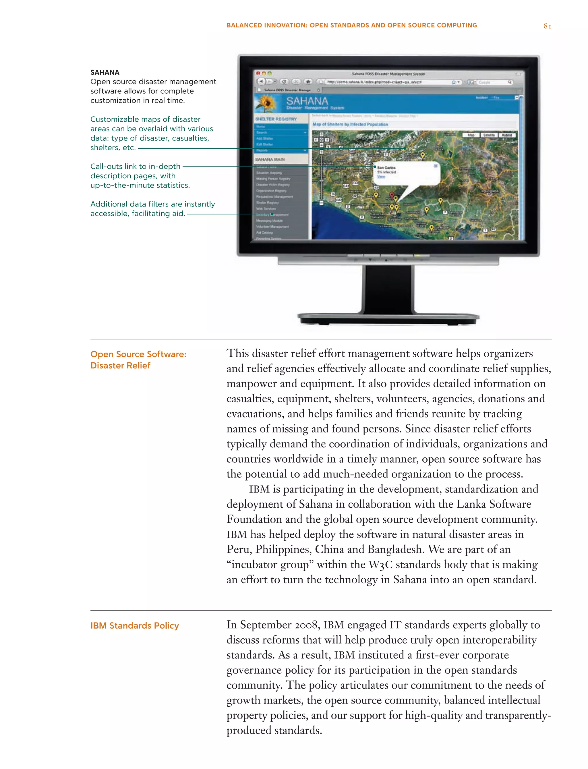 This disaster relief effort management software helps organizers
and relief agencies effectively allocate and coordinate relief supplies,
manpower and equipment. It also provides detailed information on
casualties, equipment, shelters, volunteers, agencies, donations and
evacuations, and helps families and friends reunite by tracking
names of missing and found persons. Since disaster relief efforts
typically demand the coordination of individuals, organizations and
countries worldwide in a timely manner, open source software has
the potential to add much-needed organization to the process.
	 IBM is participating in the development, standardization and
deployment of Sahana in collaboration with the Lanka Software
Foundation and the global open source development community.
IBM has helped deploy the software in natural disaster areas in
Peru, Philippines, China and Bangladesh. We are part of an
“incubator group” within the W3C standards body that is making
an effort to turn the technology in Sahana into an open standard.
In September 2008, IBM engaged IT standards experts globally to
discuss reforms that will help produce truly open interoperability
standards. As a result, IBM instituted a first-ever corporate
governance policy for its participation in the open standards
community. The policy articulates our commitment to the needs of
growth markets, the open source community, balanced intellectual
property policies, and our support for high-quality and transparently-
produced standards.
Open Source Software:
Disaster Relief
IBM Standards Policy
SAHANA
Open source disaster management
software allows for complete
customization in real time.
Customizable maps of disaster
areas can be overlaid with various
data: type of disaster, casualties,
shelters, etc.
Call-outs link to in-depth
description pages, with
up-to-the-minute statistics.
Additional data filters are instantly
accessible, facilitating aid.
81BALANCED INNOVATION: OPEN STANDARDS AND OPEN SOURCE COMPUTING
 