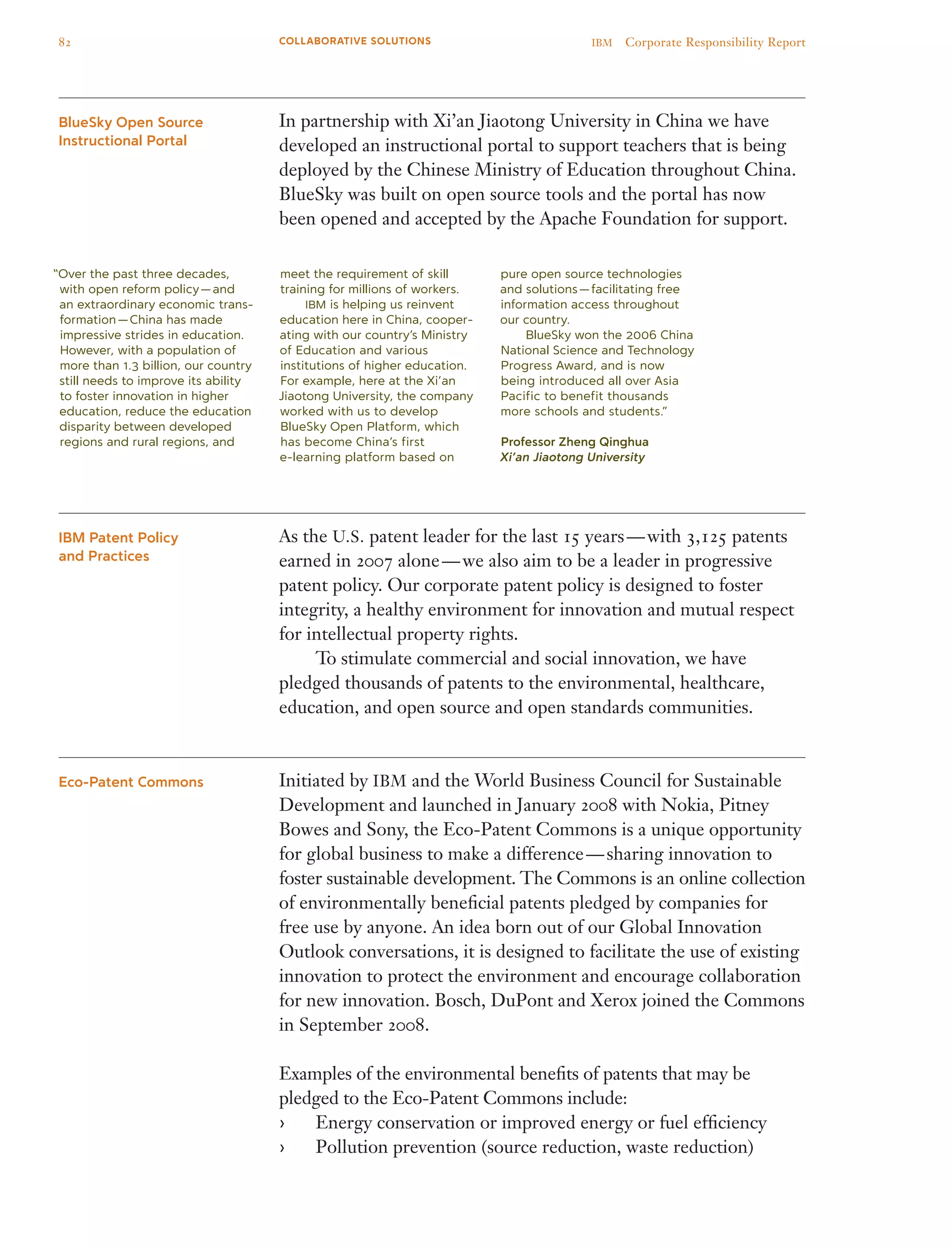 In partnership with Xi’an Jiaotong University in China we have
developed an instructional portal to support teachers that is being
deployed by the Chinese Ministry of Education throughout China.
BlueSky was built on open source tools and the portal has now
been opened and accepted by the Apache Foundation for support.
As the U.S. patent leader for the last 15 years — with 3,125 patents
earned in 2007 alone — we also aim to be a leader in progressive
patent policy. Our corporate patent policy is designed to foster
integrity, a healthy environment for innovation and mutual respect
for intellectual property rights.
	 To stimulate commercial and social innovation, we have
pledged thousands of patents to the environmental, healthcare,
education, and open source and open standards communities.
Initiated by IBM and the World Business Council for Sustainable
Development and launched in January 2008 with Nokia, Pitney
Bowes and Sony, the Eco-Patent Commons is a unique opportunity
for global business to make a difference — sharing innovation to
foster sustainable development. The Commons is an online collection
of environmentally beneficial patents pledged by companies for
free use by anyone. An idea born out of our Global Innovation
Outlook conversations, it is designed to facilitate the use of existing
innovation to protect the environment and encourage collaboration
for new innovation. Bosch, DuPont and Xerox joined the Commons
in September 2008.
Examples of the environmental benefits of patents that may be
pledged to the Eco-Patent Commons include:
Energy conservation or improved energy or fuel efficiency››
Pollution prevention (source reduction, waste reduction)››
BlueSky Open Source
Instructional Portal
IBM Patent Policy
and Practices
Eco-Patent Commons
“Over the past three decades,
with open reform policy — and
an extraordinary economic trans-
formation — China has made
impressive strides in education.
However, with a population of
more than 1.3 billion, our country
still needs to improve its ability
to foster innovation in higher
education, reduce the education
disparity between developed
regions and rural regions, and
meet the requirement of skill
training for millions of workers.
	 IBM is helping us reinvent
education here in China, cooper-
ating with our country’s Ministry
of Education and various
institutions of higher education.
For example, here at the Xi’an
Jiaotong University, the company
worked with us to develop
BlueSky Open Platform, which
has become China’s first
e-learning platform based on
pure open source technologies
and solutions — facilitating free
information access throughout
our country.
	 BlueSky won the 2006 China
National Science and Technology
Progress Award, and is now
being introduced all over Asia
Pacific to benefit thousands
more schools and students.”
Professor Zheng Qinghua
Xi’an Jiaotong University
82 IBM  Corporate Responsibility ReportCOLLABORATIVE SOLUTIONS
 