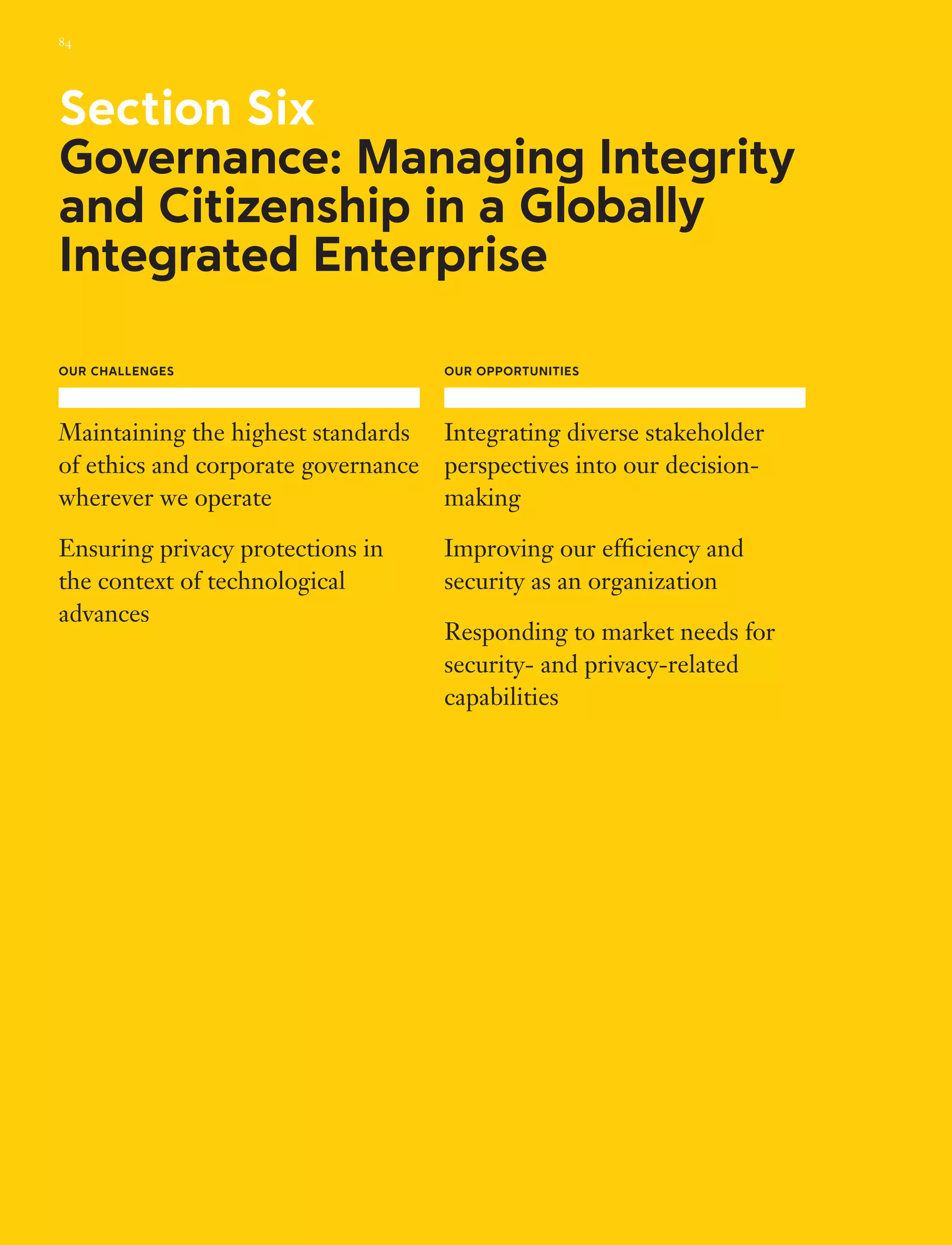 Our Challenges
Maintaining the highest standards
of ethics and corporate governance
wherever we operate
Ensuring privacy protections in
the context of technological
advances
Our Opportunities
Integrating diverse stakeholder
perspectives into our decision-
making
Improving our efficiency and
security as an organization
Responding to market needs for
security- and privacy-related
capabilities
Section Six
Governance: Managing Integrity
and Citizenship in a Globally
Integrated Enterprise
84
 