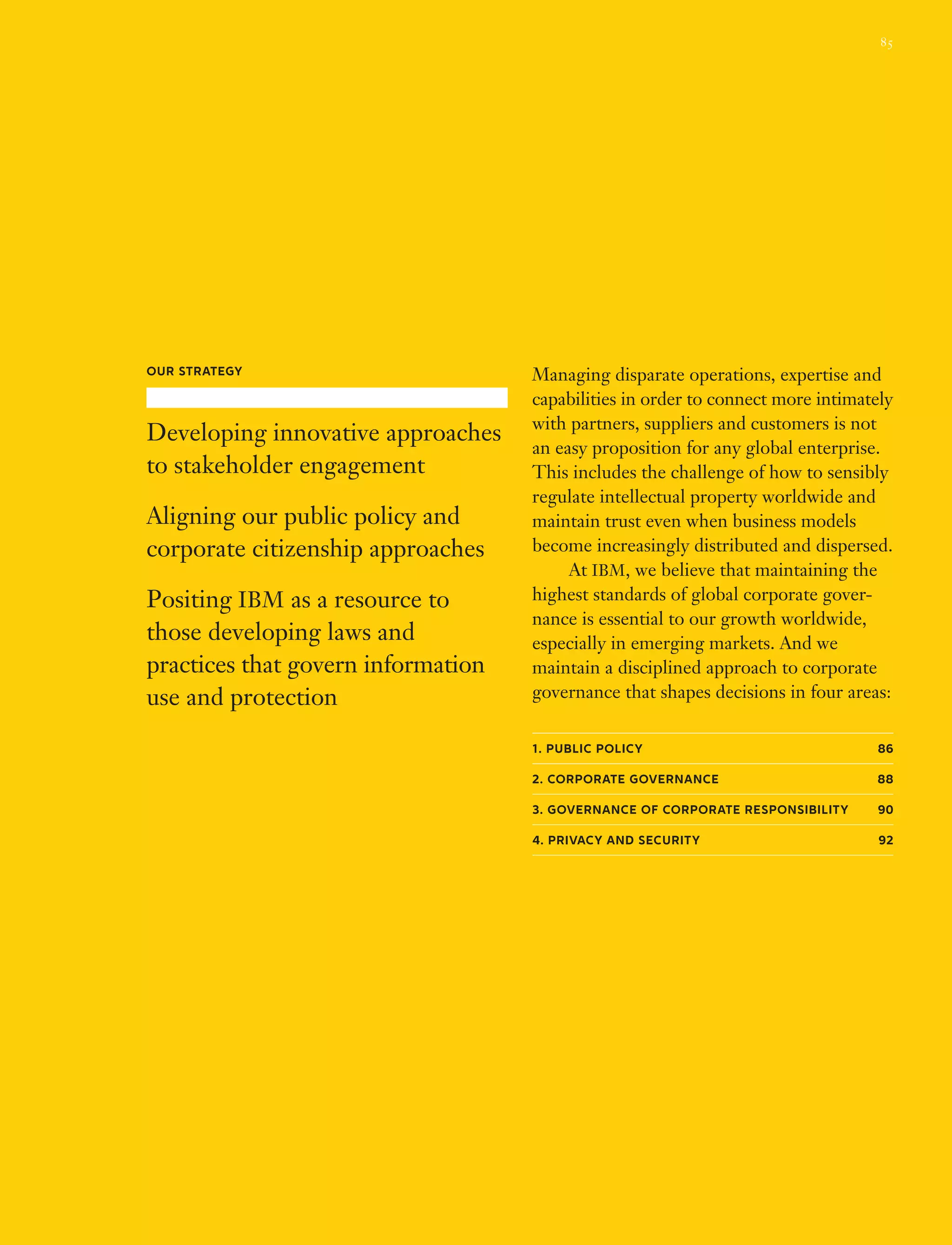 Managing disparate operations, expertise and
capabilities in order to connect more intimately
with partners, suppliers and customers is not
an easy proposition for any global enterprise.
This includes the challenge of how to sensibly
regulate intellectual property worldwide and
maintain trust even when business models
become increasingly distributed and dispersed.
	 At IBM, we believe that maintaining the
highest standards of global corporate gover­
nance is essential to our growth worldwide,
especially in emerging markets. And we
maintain a disciplined approach to corporate
governance that shapes decisions in four areas:
1. Public Policy 86
2. Corporate Governance 88
3. Governance of Corporate Responsibility 90
4. Privacy and Security 92
Our Strategy
Developing innovative approaches
to stakeholder engagement
Aligning our public policy and
corporate citizenship approaches
Positing IBM as a resource to
those developing laws and
practices that govern information
use and protection
85
 
