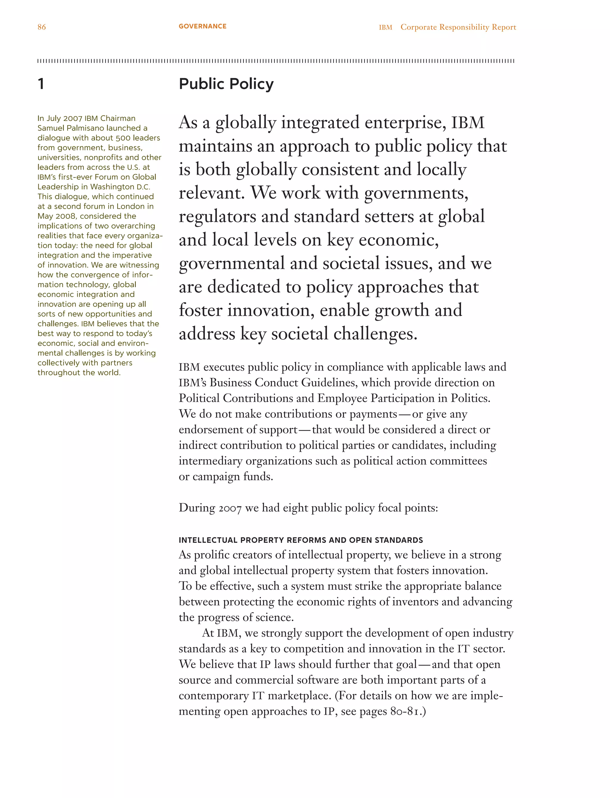 Public Policy
As a globally integrated enterprise, IBM
maintains an approach to public policy that
is both globally consistent and locally
relevant. We work with governments,
regulators and standard setters at global
and local levels on key economic,
governmental and societal issues, and we
are dedicated to policy approaches that
foster innovation, enable growth and
address key societal challenges.
IBM executes public policy in compliance with applicable laws and
IBM’s Business Conduct Guidelines, which provide direction on
Political Contributions and Employee Participation in Politics.
We do not make contributions or payments — or give any
endorsement of support — that would be considered a direct or
indirect contribution to political parties or candidates, including
intermediary organizations such as political action committees
or campaign funds.
During 2007 we had eight public policy focal points:
Intellectual Property Reforms and Open Standards
As prolific creators of intellectual property, we believe in a strong
and global intellectual property system that fosters innovation.
To be effective, such a system must strike the appropriate balance
between protecting the economic rights of inventors and advancing
the progress of science.
	 At IBM, we strongly support the development of open industry
standards as a key to competition and innovation in the IT sector.
We believe that IP laws should further that goal — and that open
source and commercial software are both important parts of a
contemporary IT marketplace. (For details on how we are imple-
menting open approaches to IP, see pages 80-81.)
1
In July 2007 IBM Chairman
Samuel Palmisano launched a
dialogue with about 500 leaders
from government, business,
universities, nonprofits and other
leaders from across the U.S. at
IBM’s first-ever Forum on Global
Leadership in Washington D.C.
This dialogue, which continued
at a second forum in London in
May 2008, considered the
implications of two overarching
realities that face every organiza-
tion today: the need for global
integration and the imperative
of innovation. We are witnessing
how the convergence of infor­
mation technology, global
economic integration and
innovation are opening up all
sorts of new opportunities and
challenges. IBM believes that the
best way to respond to today’s
economic, social and environ-
mental chal­lenges is by working
collectively with partners
throughout the world.
86 IBM  Corporate Responsibility ReportGOVERNANCE
 