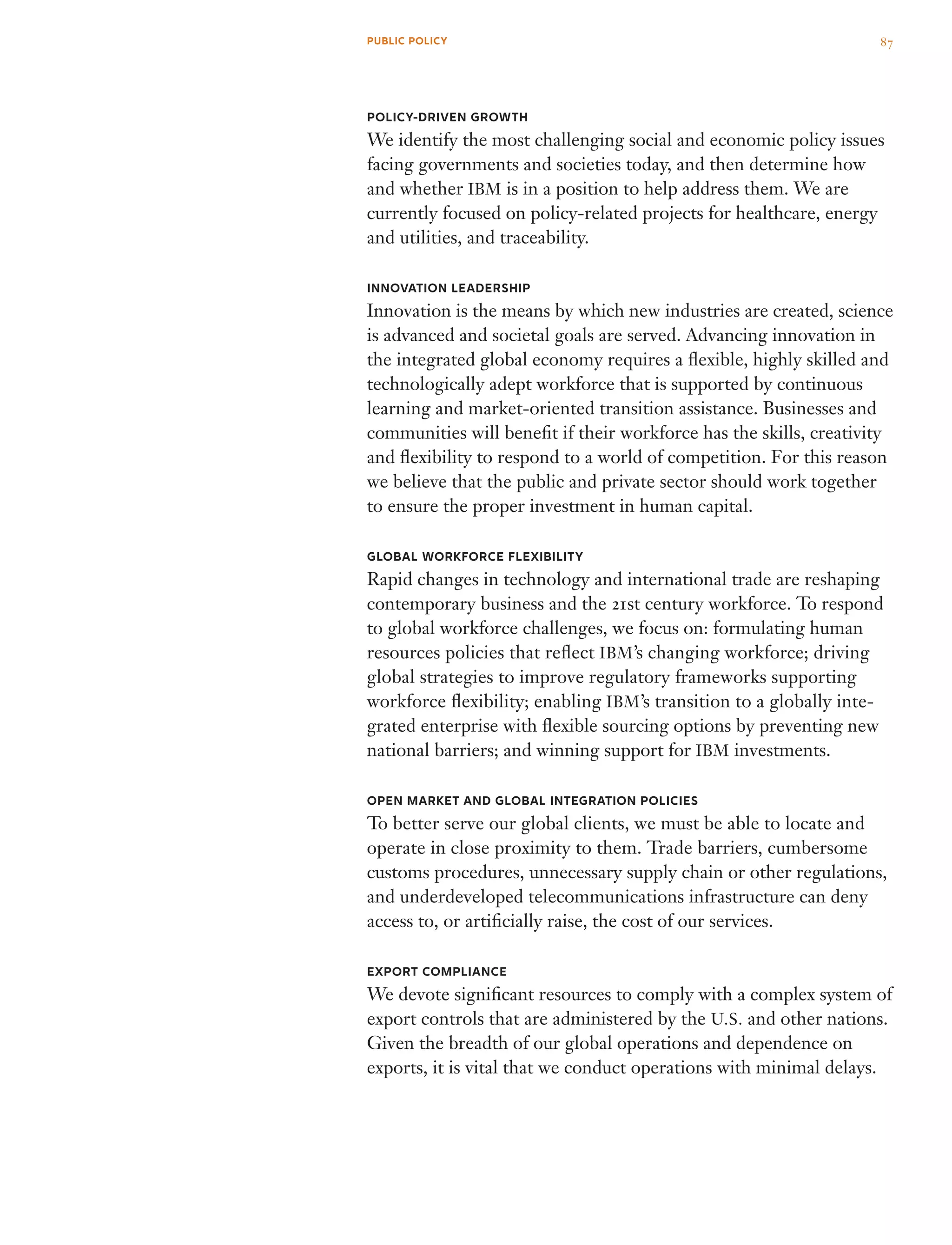 Policy-Driven Growth
We identify the most challenging social and economic policy issues
facing governments and societies today, and then determine how
and whether IBM is in a position to help address them. We are
currently focused on policy-related projects for healthcare, energy
and utilities, and traceability.
Innovation Leadership
Innovation is the means by which new industries are created, science
is advanced and societal goals are served. Advancing innovation in
the integrated global economy requires a flexible, highly skilled and
technologically adept workforce that is supported by continuous
learning and market-oriented transition assistance. Businesses and
communities will benefit if their workforce has the skills, creativity
and flexibility to respond to a world of competition. For this reason
we believe that the public and private sector should work together
to ensure the proper investment in human capital.
Global Workforce Flexibility
Rapid changes in technology and international trade are reshaping
contemporary business and the 21st century workforce. To respond
to global workforce challenges, we focus on: formulating human
resources policies that reflect IBM’s changing workforce; driving
global strategies to improve regulatory frameworks supporting
work­force flexibility; enabling IBM’s transition to a globally inte­
grated enterprise with flexible sourcing options by preventing new
national barriers; and winning support for IBM investments.
Open Market and Global Integration Policies
To better serve our global clients, we must be able to locate and
operate in close proximity to them. Trade barriers, cumbersome
customs procedures, unnecessary supply chain or other regulations,
and underdeveloped telecommunications infrastructure can deny
access to, or artificially raise, the cost of our services.
Export Compliance
We devote significant resources to comply with a complex system of
export controls that are administered by the U.S. and other nations.
Given the breadth of our global operations and dependence on
exports, it is vital that we conduct operations with minimal delays.
87PUBLIC POLICY
 