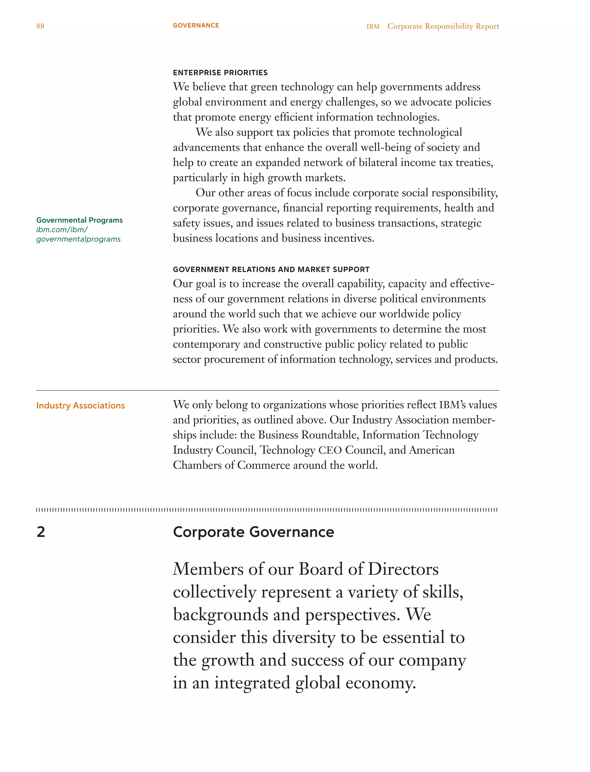 Enterprise Priorities
We believe that green technology can help governments address
global environment and energy challenges, so we advocate policies
that promote energy efficient information technologies.
	 We also support tax policies that promote technological
advancements that enhance the overall well-being of society and
help to create an expanded network of bilateral income tax treaties,
particularly in high growth markets.
	 Our other areas of focus include corporate social responsibility,
corporate governance, financial reporting requirements, health and
safety issues, and issues related to business transactions, strategic
business locations and business incentives.
Government Relations and Market Support
Our goal is to increase the overall capability, capacity and effective-
ness of our government relations in diverse political environments
around the world such that we achieve our worldwide policy
priorities. We also work with governments to determine the most
contemporary and constructive public policy related to public
sector procurement of information technology, services and products.
We only belong to organizations whose priorities reflect IBM’s values
and priorities, as outlined above. Our Industry Association member-
ships include: the Business Roundtable, Information Technology
Industry Council, Technology CEO Council, and American
Chambers of Commerce around the world.
Corporate Governance
Members of our Board of Directors
collectively represent a variety of skills,
backgrounds and perspectives. We
consider this diversity to be essential to
the growth and success of our company
in an integrated global economy.
Industry Associations
2
Governmental Programs
ibm.com/ibm/
governmentalprograms
88 IBM  Corporate Responsibility ReportGOVERNANCE
 