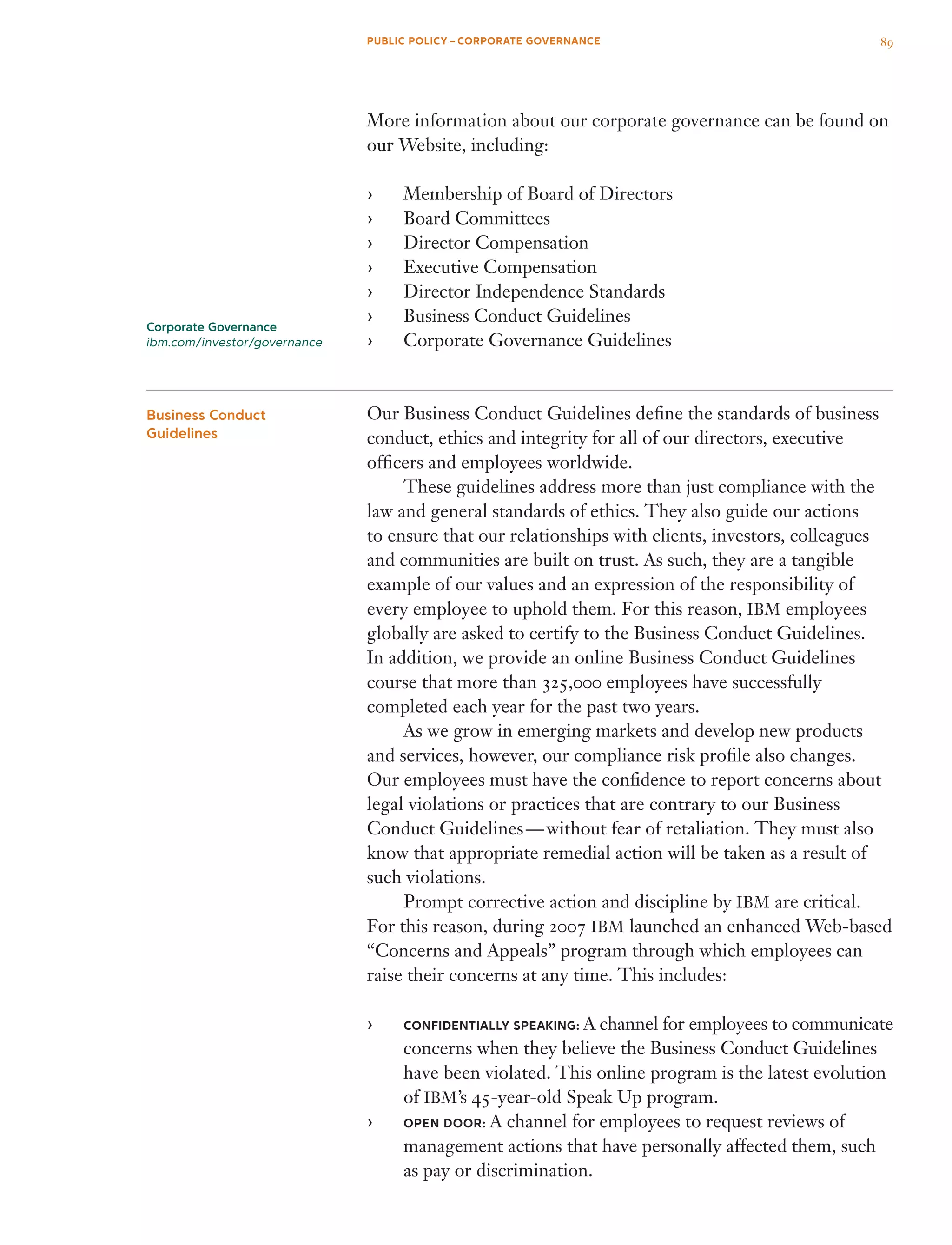 More information about our corporate governance can be found on
our Website, including:
Membership of Board of Directors››
Board Committees››
Director Compensation››
Executive Compensation››
Director Independence Standards››
Business Conduct Guidelines››
Corporate Governance Guidelines››
Our Business Conduct Guidelines define the standards of business
conduct, ethics and integrity for all of our directors, executive
officers and employees worldwide.
	 These guidelines address more than just compliance with the
law and general standards of ethics. They also guide our actions
to ensure that our relationships with clients, investors, colleagues
and communities are built on trust. As such, they are a tangible
example of our values and an expression of the responsibility of
every employee to uphold them. For this reason, IBM employees
globally are asked to certify to the Business Conduct Guidelines.
In addition, we provide an online Business Conduct Guidelines
course that more than 325,000 employees have successfully
completed each year for the past two years.
	 As we grow in emerging markets and develop new products
and services, however, our compliance risk profile also changes.
Our employees must have the confidence to report concerns about
legal violations or practices that are contrary to our Business
Conduct Guidelines — without fear of retaliation. They must also
know that appropriate remedial action will be taken as a result of
such violations.
	 Prompt corrective action and discipline by IBM are critical.
For this reason, during 2007 IBM launched an enhanced Web-based
“Concerns and Appeals” program through which employees can
raise their concerns at any time. This includes:
CONFIDENTIALLY SPEAKING:›› A channel for employees to communicate
concerns when they believe the Business Conduct Guidelines
have been violated. This online program is the latest evolution
of IBM’s 45-year-old Speak Up program.
OPEN DOOR:›› A channel for employees to request reviews of
management actions that have personally affected them, such
as pay or discrimination.
Business Conduct
Guidelines
Corporate Governance
ibm.com/investor/governance
89PUBLIC POLICY – CORPORATE GOVERNANCE
 