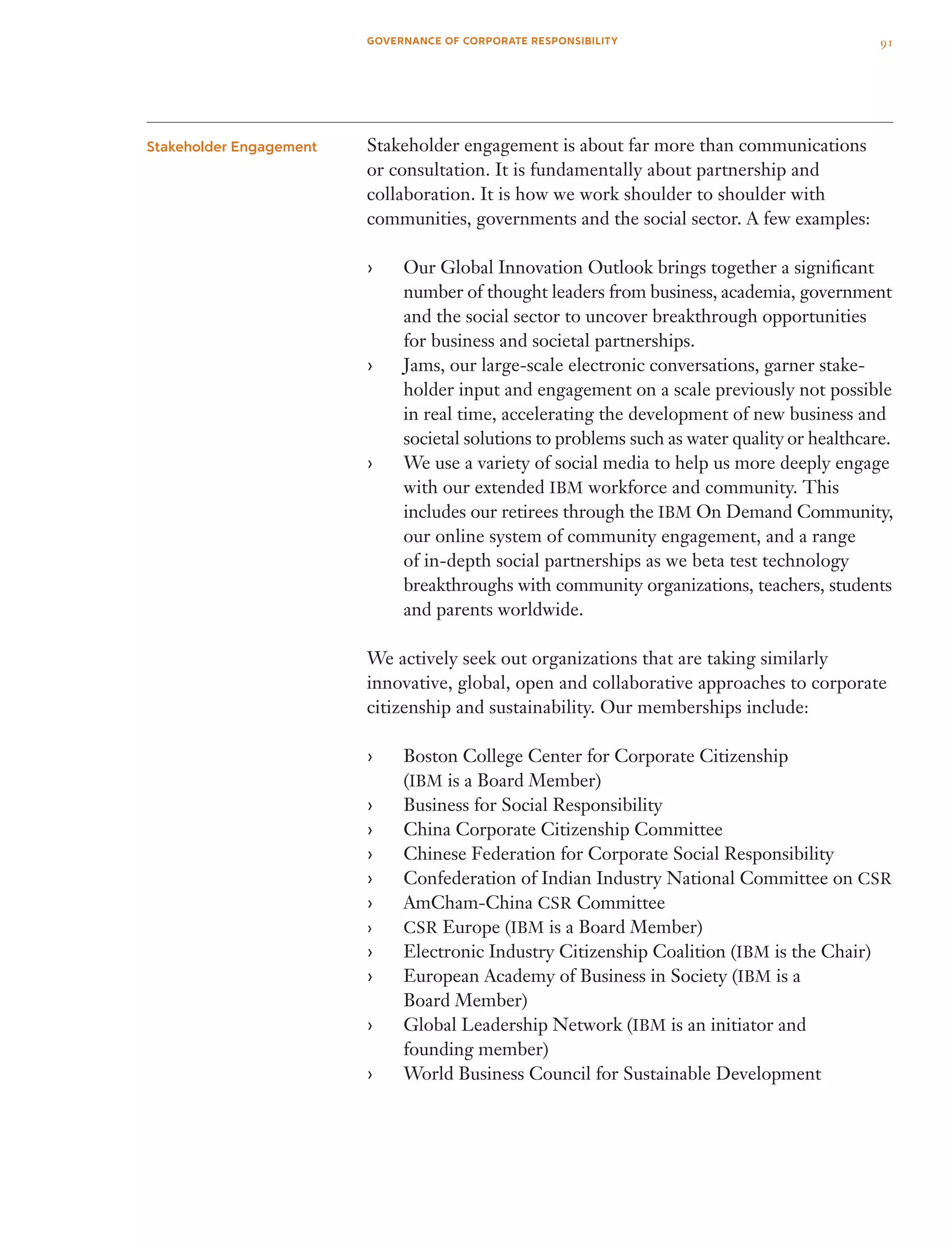 Stakeholder engagement is about far more than communications
or consultation. It is fundamentally about partnership and
collaboration. It is how we work shoulder to shoulder with
communities, governments and the social sector. A few examples:
Our Global Innovation Outlook brings together a significant››
number of thought leaders from business, academia, government
and the social sector to uncover breakthrough opportunities
for business and societal partnerships.
Jams, our large-scale electronic conversations, garner stake­››
holder input and engagement on a scale previously not possible
in real time, accelerating the development of new business and
societal solutions to problems such as water quality or healthcare.
We use a variety of social media to help us more deeply engage››
with our extended IBM workforce and community. This
includes our retirees through the IBM On Demand Community,
our online system of community engagement, and a range
of in-depth social partnerships as we beta test technology
break­throughs with community organizations, teachers, students
and parents worldwide.
We actively seek out organizations that are taking similarly
innovative, global, open and collaborative approaches to corporate
citizenship and sustainability. Our memberships include:
Boston College Center for Corporate Citizenship››
(IBM is a Board Member)
Business for Social Responsibility››
China Corporate Citizenship Committee››
Chinese Federation for Corporate Social Responsibility››
Confederation of Indian Industry National Committee on›› CSR
AmCham-China›› CSR Committee
CSR›› Europe (IBM is a Board Member)
Electronic Industry Citizenship Coalition (›› IBM is the Chair)
European Academy of Business in Society (›› IBM is a
Board Member)
Global Leadership Network (›› IBM is an initiator and
founding member)
World Business Council for Sustainable Development››
Stakeholder Engagement
91GOVERNANCE OF CORPORATE RESPONSIBILITY
 