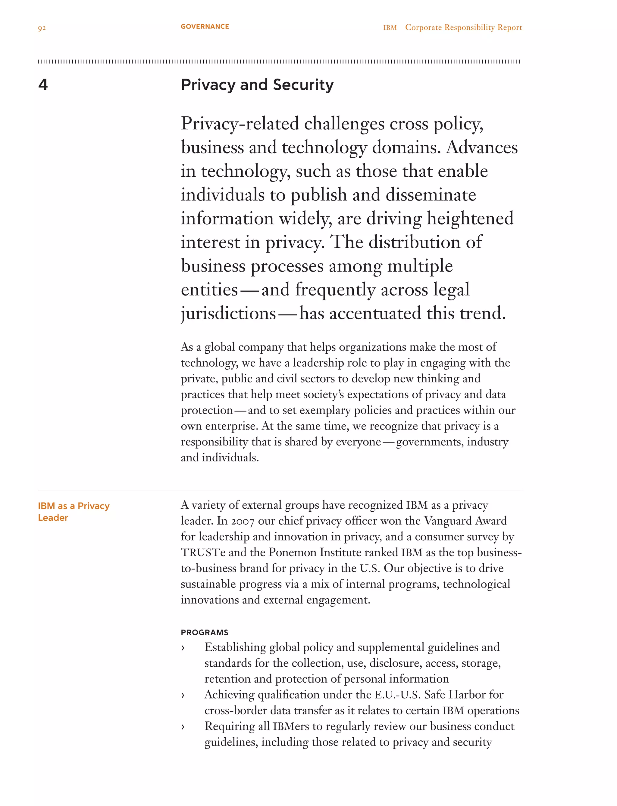 Privacy and Security
Privacy-related challenges cross policy,
business and technology domains. Advances
in technology, such as those that enable
individuals to publish and disseminate
information widely, are driving heightened
interest in privacy. The distribution of
business processes among multiple
entities — and frequently across legal
jurisdictions — has accentuated this trend.
As a global company that helps organizations make the most of
technology, we have a leadership role to play in engaging with the
private, public and civil sectors to develop new thinking and
practices that help meet society’s expectations of privacy and data
protection — and to set exemplary policies and practices within our
own enterprise. At the same time, we recognize that privacy is a
responsibility that is shared by everyone — governments, industry
and individuals.
A variety of external groups have recognized IBM as a privacy
leader. In 2007 our chief privacy officer won the Vanguard Award
for leadership and innovation in privacy, and a consumer survey by
TRUSTe and the Ponemon Institute ranked IBM as the top business-
to-business brand for privacy in the U.S. Our objective is to drive
sustainable progress via a mix of internal programs, technological
innovations and external engagement.
PROGRAMS
Establishing global policy and supplemental guidelines and››
standards for the collection, use, disclosure, access, storage,
retention and protection of personal information
Achieving qualification under the›› E.U.-U.S. Safe Harbor for
cross-border data transfer as it relates to certain IBM operations
Requiring all›› IBMers to regularly review our business conduct
guidelines, including those related to privacy and security
4
IBM as a Privacy
Leader
92 IBM  Corporate Responsibility ReportGOVERNANCE
 