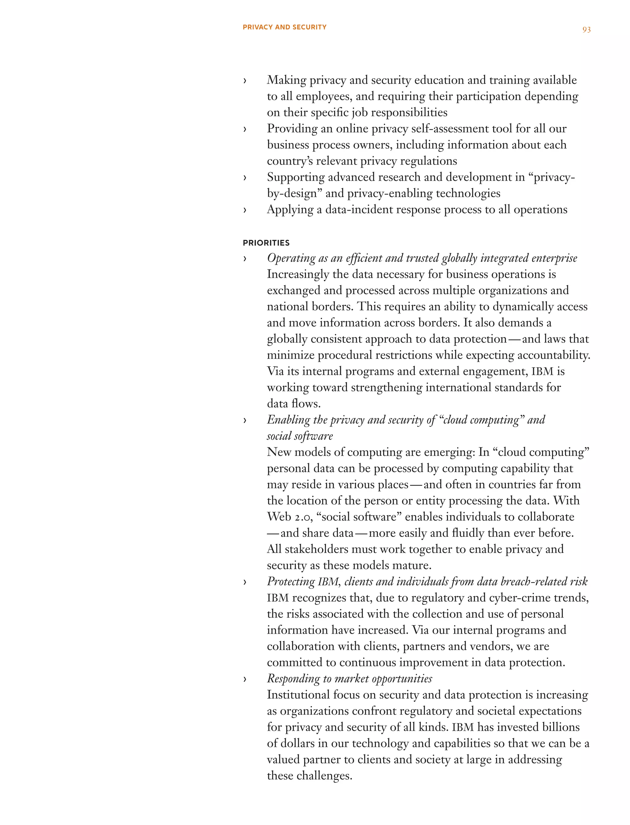 Making privacy and security education and training available››
to all employees, and requiring their participation depending
on their specific job responsibilities
Providing an online privacy self-assessment tool for all our››
business process owners, including information about each
country’s relevant privacy regulations
Supporting advanced research and development in “privacy-››
by-design” and privacy-enabling technologies
Applying a data-incident response process to all operations››
PRIORITIES
Operating as an efficient and trusted globally integrated enterprise››
Increasingly the data necessary for business operations is
exchanged and processed across multiple organizations and
national borders. This requires an ability to dynamically access
and move information across borders. It also demands a
globally consistent approach to data protection — and laws that
minimize procedural restrictions while expecting accountability.
Via its internal programs and external engagement, IBM is
working toward strengthening international standards for
data flows.
Enabling the privacy and security of “cloud computing” and››
social software
New models of computing are emerging: In “cloud computing”
personal data can be processed by computing capability that
may reside in various places — and often in countries far from
the location of the person or entity processing the data. With
Web 2.0, “social software” enables individuals to collaborate 
— and share data — more easily and fluidly than ever before.
All stakeholders must work together to enable privacy and
security as these models mature.
Protecting›› IBM, clients and individuals from data breach-related risk
IBM recognizes that, due to regulatory and cyber-crime trends,
the risks associated with the collection and use of personal
information have increased. Via our internal programs and
collaboration with clients, partners and vendors, we are
committed to continuous improvement in data protection.
Responding to market opportunities››
Institutional focus on security and data protection is increasing
as organizations confront regulatory and societal expectations
for privacy and security of all kinds. IBM has invested billions
of dollars in our technology and capabilities so that we can be a
valued partner to clients and society at large in addressing
these challenges.
93PRIVACY AND SECURITY
 