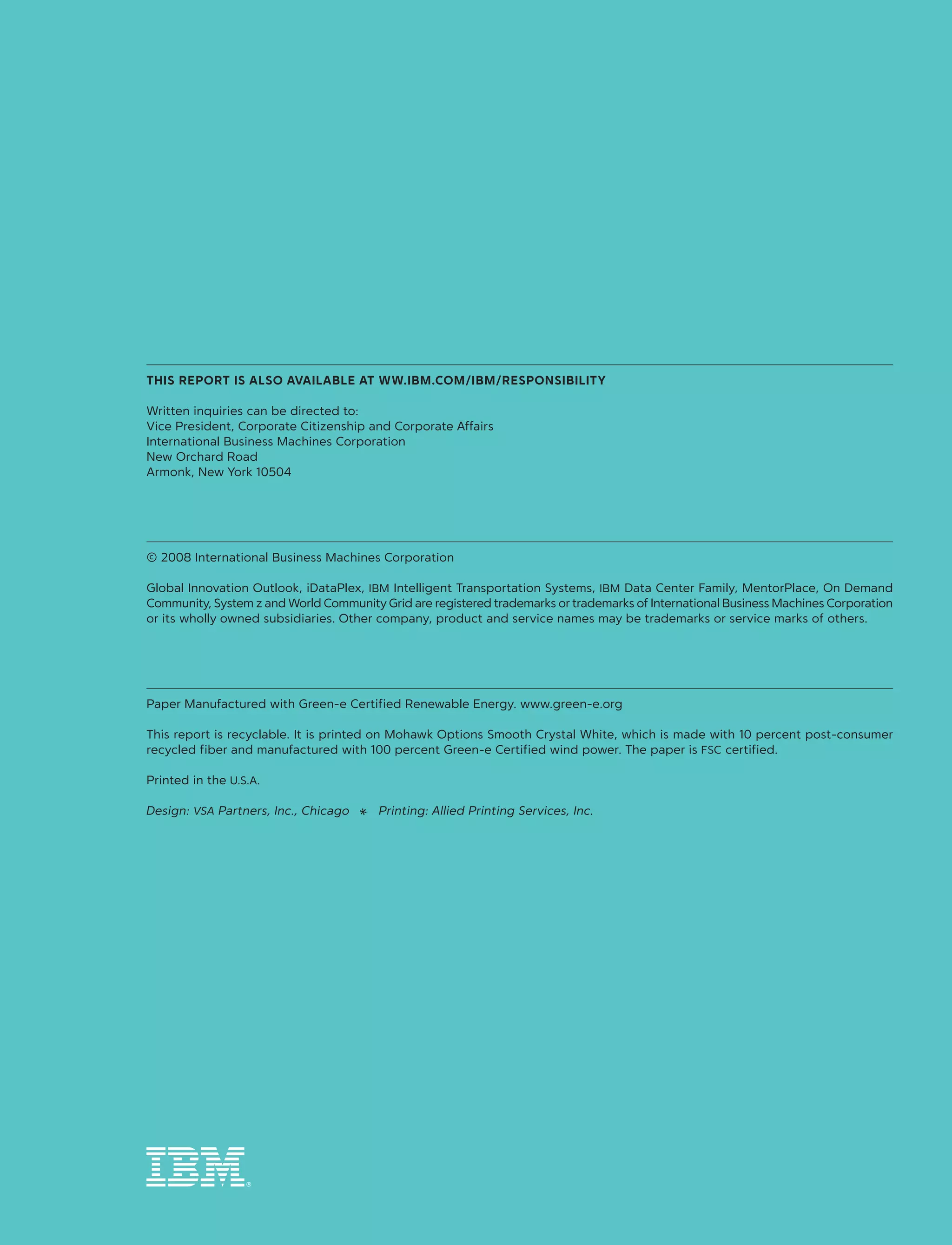 ®
this report is also available at ww.ibm.com/ibm/responsibility
Written inquiries can be directed to:
Vice President, Corporate Citizenship and Corporate Affairs
International Business Machines Corporation
New Orchard Road
Armonk, New York 10504
© 2008 International Business Machines Corporation
Global Innovation Outlook, iDataPlex, IBM Intelligent Transportation Systems, IBM Data Center Family, MentorPlace, On Demand
Community, System z and World Community Grid are registered trademarks or trademarks of International Business Machines Corporation
or its wholly owned subsidiaries. Other company, product and service names may be trademarks or service marks of others.
Paper Manufactured with Green‑e Certified Renewable Energy. www.green-e.org
This report is recyclable. It is printed on Mohawk Options Smooth Crystal White, which is made with 10 percent post‑consumer
recycled fiber and manufactured with 100 percent Green‑e Certified wind power. The paper is FSC certified.
Printed in the U.S.A.
Design: VSA Partners, Inc., Chicago  a  Printing: Allied Printing Services, Inc.
 