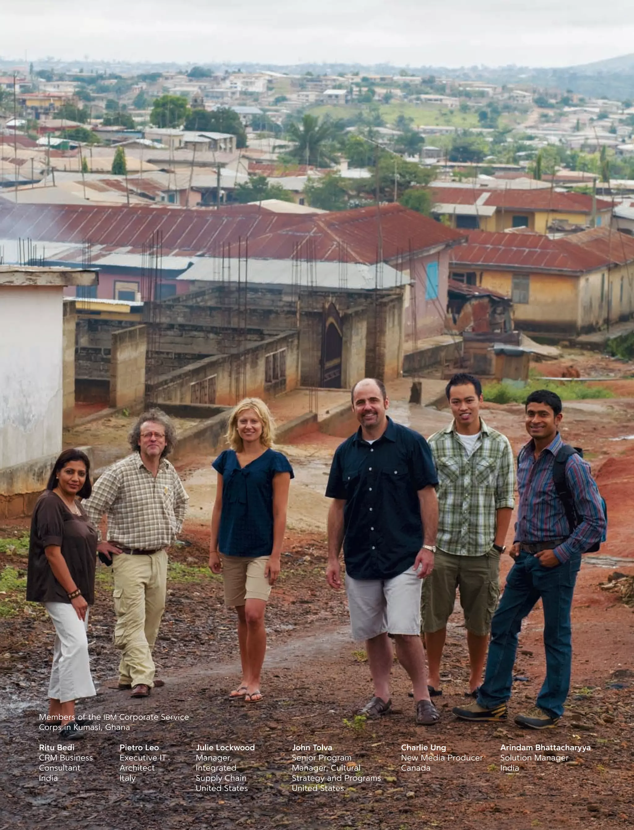 Julie Lockwood
Manager,
Integrated
Supply Chain
United States
Pietro Leo
Executive IT
Architect
Italy
Charlie Ung
New Media Producer
Canada
Arindam Bhattacharyya
Solution Manager
India
Ritu Bedi
CRM Business
Consultant
India
Members of the IBM Corporate Service
Corps in Kumasi, Ghana
John Tolva
Senior Program
Manager, Cultural
Strategy and Programs
United States
 