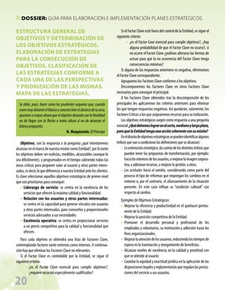Dossier: GUÍA PARA ELABORACIÓN E IMPLEMENTACIÓN PLANES ESTRATÉGICOS

ESTRUCTURA GENERAL DE
OBJETIVOS Y DETERMINACIÓN DE
LOS OBJETIVOS ESTRATÉGICOS.
ELABORACIÓN DE ESTRATEGIAS
PARA LA CONSECUCIÓN DE
OBJETIVOS. CLASIFICACIÓN DE
LAS ESTRATEGIAS CONFORME A
CADA UNA DE LAS PERSPECTIVAS
Y PRIORIZACIÓN DE LAS MISMAS.
MAPA DE LAS ESTRATEGIAS.
Se debe, pues, hacer como los prudentes arqueros que, cuando
creen muy distante el blanco y conocen bien el alcance de su arco,
apuntan a mayor altura que el objetivo deseado con la finalidad
no de llegar con la flecha a tanta altura si no de alcanzar el
blanco propuesto.
N. Maquiavelo. El Príncipe
Objetivos, son la respuesta a la pregunta ¿qué intentaremos
alcanzar en el marco de nuestra misión como Entidad?, por lo tanto
los objetivos deben ser realistas, medibles, alcanzables (aunque lo
sea difícilmente), y programados en el tiempo cubriendo todas las
áreas críticas para proponer valor al usuario y otras partes interesadas, es decir, lo que diferencia a nuestra Entidad ante los clientes.
Es clave seleccionar aquellos objetivos estratégicos de primer nivel
que son prioritarios para conseguir:
•• Liderazgo de servicio: se centra en la excelencia de los
servicios que ofrecen la máxima calidad y funcionalidad.
•• Relación con los usuarios y otras partes interesadas:
se centra en la capacidad para generar vínculos con usuarios
y otras partes interesadas, para conocerlos y proporcionarles
servicios adecuados a sus necesidades.
•• Excelencia operativa: se centra en proporcionar servicios
a un precio competitivo para la calidad y funcionalidad que
ofrecen.
Para cada objetivo se obtendrá una lista de Factores Clave,
contemplando factores tanto externos como internos. A continuación hay que eliminar los Factores Clave no relevantes.
Si el Factor Clave es controlable por la Entidad, se sigue el
siguiente criterio:
•• ¿es el Factor Clave esencial para cumplir objetivos?,
¿requiere recursos especialmente cualificados?

20

Si el Factor Clave está fuera del control de la Entidad, se sigue el
siguiente criterio:
•• ¿es el Factor Cave esencial para cumplir objetivos?, ¿hay
alguna probabilidad de que el Factor Clave no ocurra?, si
no ocurre el Factor Clave ¿podrían alterarse las formas de
actuar para que la no ocurrencia del Factor Clave tenga
consecuencias mínimas?
Si alguna de las respuestas anteriores es negativa, eliminamos
el Factor Clave correspondiente.
Agrupamos los Factores Clave conforme a los objetivos.
Descomponemos los Factores Clave en otros Factores Clave
necesarios para conseguir el principal.
A los Factores Clave obtenidos tras la descomposición de los
principales les aplicaremos los criterios anteriores para eliminar
los que tengan respuestas negativas. Así quedarán, solamente, los
Factores Críticos a los que asignaremos recursos para su realización.
Los objetivos estratégicos surgen como respuesta a una pregunta
esencial: ¿Qué debemos lograr en el corto, mediano y largo plazo,
para que la Entidad tenga una acción coherente con su misión?
En el diseño de objetivos estratégicos se pueden identificar algunos
énfasis que van a condicionar las definiciones que se alcanzan:
•• La orientación estratégica, da cuenta de los distintos énfasis que
pueden tener las propuestas de transformación, por ejemplo:
hacia los intereses de los usuarios, a mejorar la imagen corporativa, a adicionar recursos, a mejorar la gestión, u otros.
•• Las actitudes hacia el cambio, considerando como parte del
proceso el tipo de reformas que impongan los cambios en el
entorno o, por el contrario, el afianzamiento de la situación
presente. En este caso influye su “condición cultural” con
respecto al cambio.
Ejemplos de Objetivos Estratégicos:
•• Mejorar la eficiencia y productividad en el quehacer permanente de la Entidad.
•• Mejorar la posición competitiva de la Entidad.
•• Promover el desarrollo personal y profesional de los
empleados y voluntarios, su motivación y adhesión hacia los
fines organizacionales.
•• Mejorar la atención de los usuarios, reduciendo los tiempos de
espera en la tramitación y otorgamiento de beneficios.
•• Alcanzar niveles de excelencia en la calidad y prontitud con
que se atiende al usuario
•• Cautelar la equidad y exactitud jurídica en la aplicación de las
disposiciones legales y reglamentarias que regulan las prestaciones del servicio a sus usuarios.

 