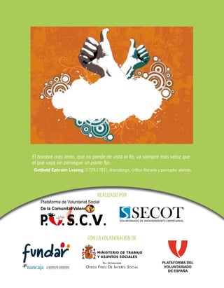 El hombre más lento, que no pierde de vista el fin, va siempre más veloz que
el que vaya sin perseguir un punto fijo.
Gotthold Ephraim Lessing (1729-1781), dramaturgo, crítico literario y pensador alemán.

REALIZADO POR

CON LA COLABORACIÓN DE

PLATAFORMA DEL
VOLUNTARIADO
DE ESPAÑA

 