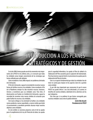 INTRODUCCIÓN

INTRODUCCION a los PLANES
ESTRATÉGICOS Y DE GESTIÓN
En el año 2008, hemos pasado uno de los momentos más importantes de la PVSCV en los últimos años, y es necesario que todas
las entidades socias tengáis conocimiento de las estrategias que
hemos utilizado para salir adelante.
Cómo recordareis el año 2008 empezó con problemas derivados
de la formación.
El fin de la formación, supuso la necesidad de encontrar nuevas
formas de facilitar recursos a las entidades. Como recordareis el fin
de la Plataforma siempre ha sido encontrar recursos; humanos,
técnicos y económicos para sus entidades socio. Pues bien, el
desencuentro con Fundar en el ámbito de la formación, supuso la
necesidad de encontrar estos nuevos ámbitos de actuación para
poder facilitar los recursos a las entidades.
Este nuevo enfoque se ha orientado ha facilitar a las entidades
nuevos productos, nuevas capacidades, y nuevos medios que desde
el asesoramiento y consultoría permitan alcanzar mejor nuestros
objetivos como entidades.
En este ámbito se concretan proyectos como el de las ayudas
para el cumplimiento de la Ley de Protección de datos, las ayudas

4

para la seguridad informática, las ayudas al Plan de calidad o la
elaboración del Plan asociativo para la captación del voluntariado.
Pero hoy tenemos especial interés en presentaros las ayudas para la
elaboración del Plan de Gestión.
Este es un aspecto fundamental que todas las entidades han de
tener en cuenta para mejorar en los aspectos clave de su gestión
como entidad.
Es por ello muy importante que conozcamos lo que la nueva
PVSCV nos puede ofrecer ( nos está ofreciendo) y lo usemos en
beneficio de nuestra entidad y sobretodo de los colectivos con los
que trabajamos.
Está claro que si no pedimos lo que hemos conseguido para
nuestras entidades socias otros lo podrán disfrutar.
Javier Edo Ausach
Presidente de la PVSCV

 