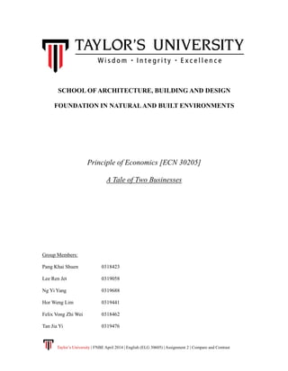 Taylor’s University | FNBE April 2014 | English (ELG 30605) | Assignment 2 | Compare and Contrast
SCHOOL OF ARCHITECTURE, BUILDING AND DESIGN
FOUNDATION IN NATURALAND BUILT ENVIRONMENTS
Principle of Economics [ECN 30205]
A Tale of Two Businesses
Group Members:
Pang Khai Shuen 0318423
Lee Ren Jet 0319058
Ng Yi Yang 0319688
Hor Weng Lim 0319441
Felix Vong Zhi Wei 0318462
Tan Jia Yi 0319476
 