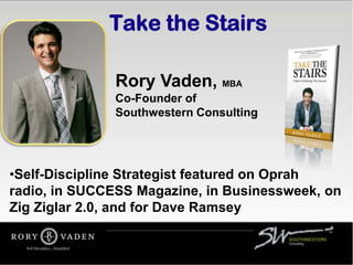 Take the Stairs

              Rory Vaden, MBA
              Co-Founder of
              Southwestern Consulting




•Self-Discipline Strategist featured on Oprah
radio, in SUCCESS Magazine, in Businessweek, on
Zig Ziglar 2.0, and for Dave Ramsey
 