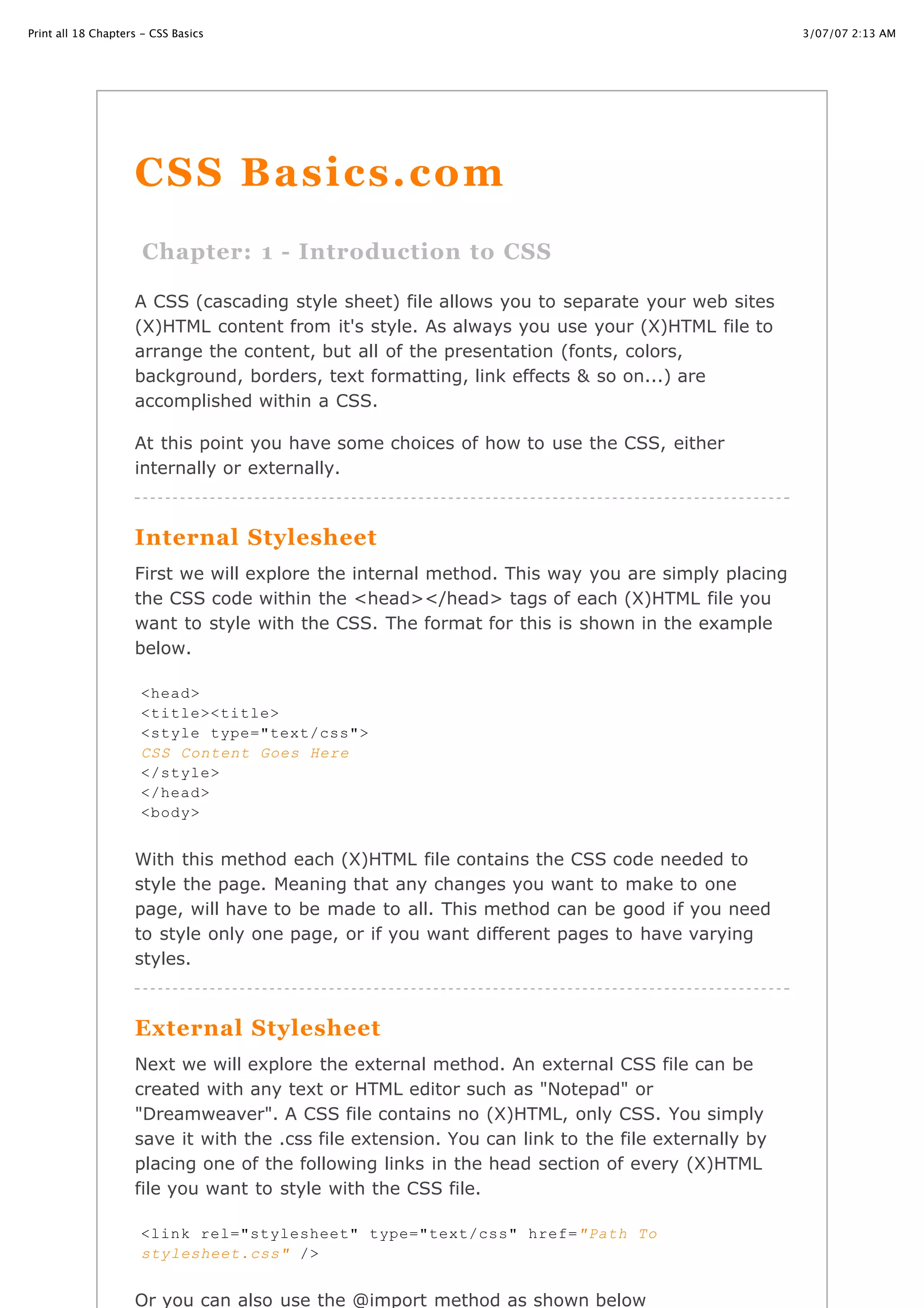 Print all 18 Chapters - CSS Basics                                                                 3/07/07 2:13 AM




                    CSS Basics.com
                      Chapter: 1 - Introduction to CSS

                    A CSS (cascading style sheet) file allows you to separate your web sites
                    (X)HTML content from it's style. As always you use your (X)HTML file to
                    arrange the content, but all of the presentation (fonts, colors,
                    background, borders, text formatting, link effects & so on...) are
                    accomplished within a CSS.

                    At this point you have some choices of how to use the CSS, either
                    internally or externally.



                    Internal Stylesheet
                    First we will explore the internal method. This way you are simply placing
                    the CSS code within the <head></head> tags of each (X)HTML file you
                    want to style with the CSS. The format for this is shown in the example
                    below.

                     <head>
                     <title><title>
                     <style type="text/css">
                     CSS Content Goes Here
                     </style>
                     </head>
                     <body>


                    With this method each (X)HTML file contains the CSS code needed to
                    style the page. Meaning that any changes you want to make to one
                    page, will have to be made to all. This method can be good if you need
                    to style only one page, or if you want different pages to have varying
                    styles.



                    External Stylesheet
                    Next we will explore the external method. An external CSS file can be
                    created with any text or HTML editor such as "Notepad" or
                    "Dreamweaver". A CSS file contains no (X)HTML, only CSS. You simply
                    save it with the .css file extension. You can link to the file externally by
                    placing one of the following links in the head section of every (X)HTML
                    file you want to style with the CSS file.

                    <link rel="stylesheet"
http://www.cssbasics.com/printfull2.html        type="text/css" href="Path To                          Page 1 of 35
                     stylesheet.css" />


                    Or you can also use the @import method as shown below
 