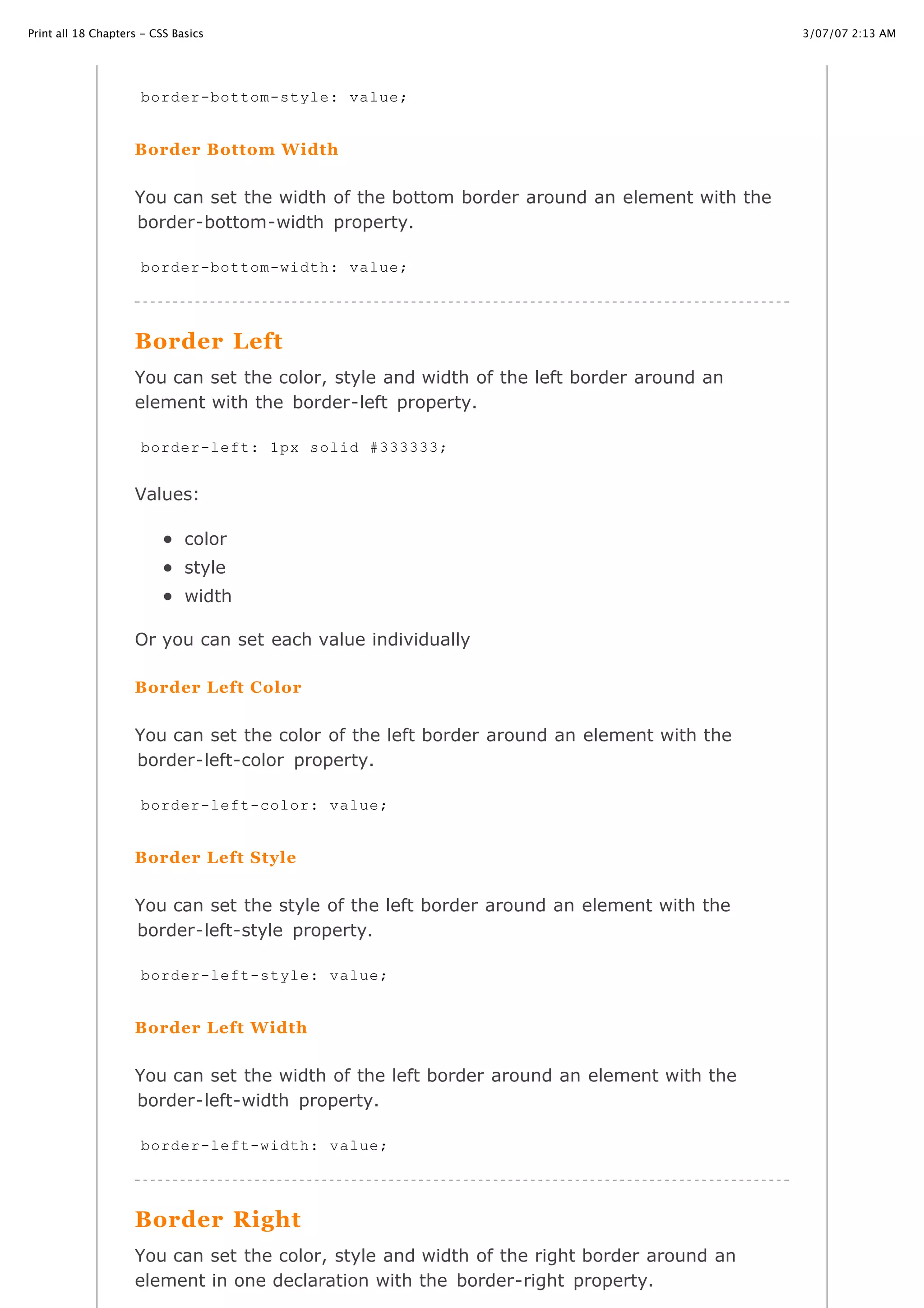 Print all 18 Chapters - CSS Basics                                                          3/07/07 2:13 AM




                     border-bottom-style: value;


                    Border Bottom Width

                    You can set the width of the bottom border around an element with the
                    border-bottom-width property.

                     border-bottom-width: value;




                    Border Left
                    You can set the color, style and width of the left border around an
                    element with the border-left property.

                     border-left: 1px solid #333333;


                    Values:

                              color
                              style
                              width

                    Or you can set each value individually

                    Border Left Color

                    You can set the color of the left border around an element with the
                    border-left-color property.

                     border-left-color: value;


                    Border Left Style


                    You can set the style of the left border around an element with the
                    border-left-style property.

                     border-left-style: value;


                    Border Left Width


                    You can set the width of the left border around an element with the
                    border-left-width property.

                     border-left-width: value;




                    Border Right
http://www.cssbasics.com/printfull2.html                                                       Page 22 of 35

                    You can set the color, style and width of the right border around an
                    element in one declaration with the border-right property.
 