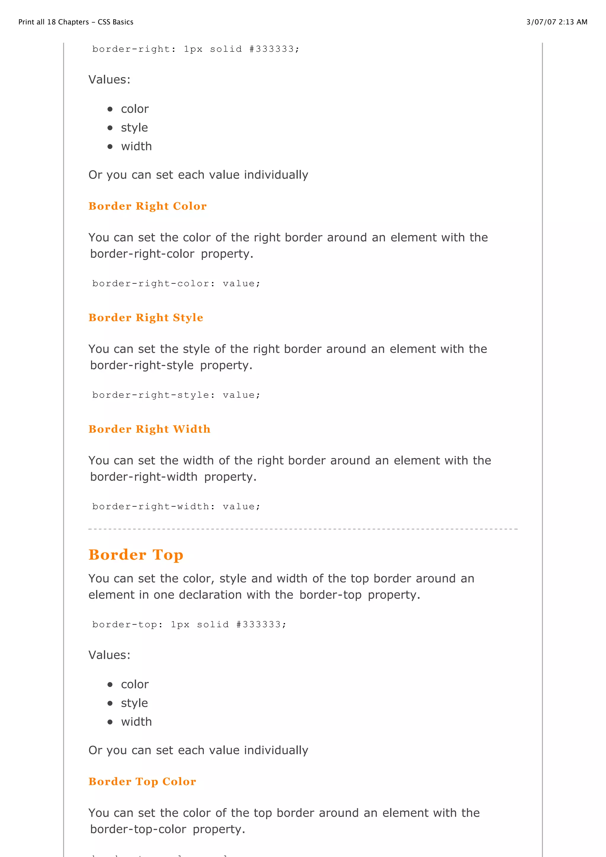 Print all 18 Chapters - CSS Basics                                                         3/07/07 2:13 AM


                     border-right: 1px solid #333333;


                    Values:

                              color
                              style
                              width

                    Or you can set each value individually

                    Border Right Color


                    You can set the color of the right border around an element with the
                    border-right-color property.

                     border-right-color: value;


                    Border Right Style


                    You can set the style of the right border around an element with the
                    border-right-style property.

                     border-right-style: value;


                    Border Right Width


                    You can set the width of the right border around an element with the
                    border-right-width property.

                     border-right-width: value;




                    Border Top
                    You can set the color, style and width of the top border around an
                    element in one declaration with the border-top property.

                     border-top: 1px solid #333333;


                    Values:

                              color
                              style
                              width

                    Or you can set each value individually

                    Border Top Color

http://www.cssbasics.com/printfull2.html                                                      Page 23 of 35
                    You can set the color of the top border around an element with the
                    border-top-color property.
 