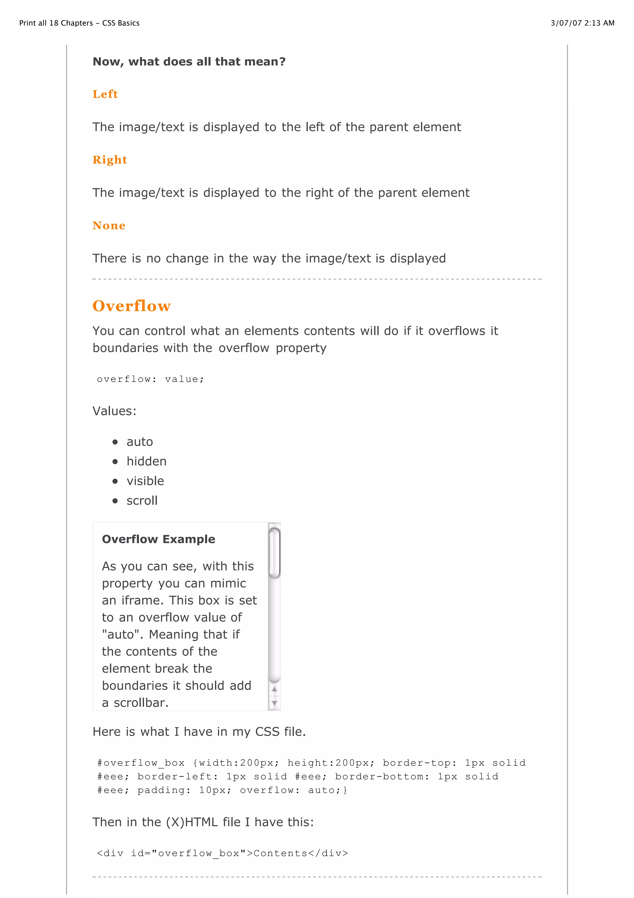 Print all 18 Chapters - CSS Basics                                                         3/07/07 2:13 AM




                    Now, what does all that mean?

                    Left


                    The image/text is displayed to the left of the parent element

                    Right


                    The image/text is displayed to the right of the parent element

                    None


                    There is no change in the way the image/text is displayed



                    Overflow
                    You can control what an elements contents will do if it overflows it
                    boundaries with the overflow property

                     overflow: value;


                    Values:

                              auto
                              hidden
                              visible
                              scroll


                       Overflow Example

                       As you can see, with this
                       property you can mimic
                       an iframe. This box is set
                       to an overflow value of
                       "auto". Meaning that if
                       the contents of the
                       element break the
                       boundaries it should add
                       a scrollbar.

                    Here is what I have in my CSS file.

                     #overflow_box {width:200px; height:200px; border-top: 1px solid
                     #eee; border-left: 1px solid #eee; border-bottom: 1px solid
                     #eee; padding: 10px; overflow: auto;}


                    Then in the (X)HTML file I have this:

http://www.cssbasics.com/printfull2.html                                                      Page 30 of 35
                     <div id="overflow_box">Contents</div>
 