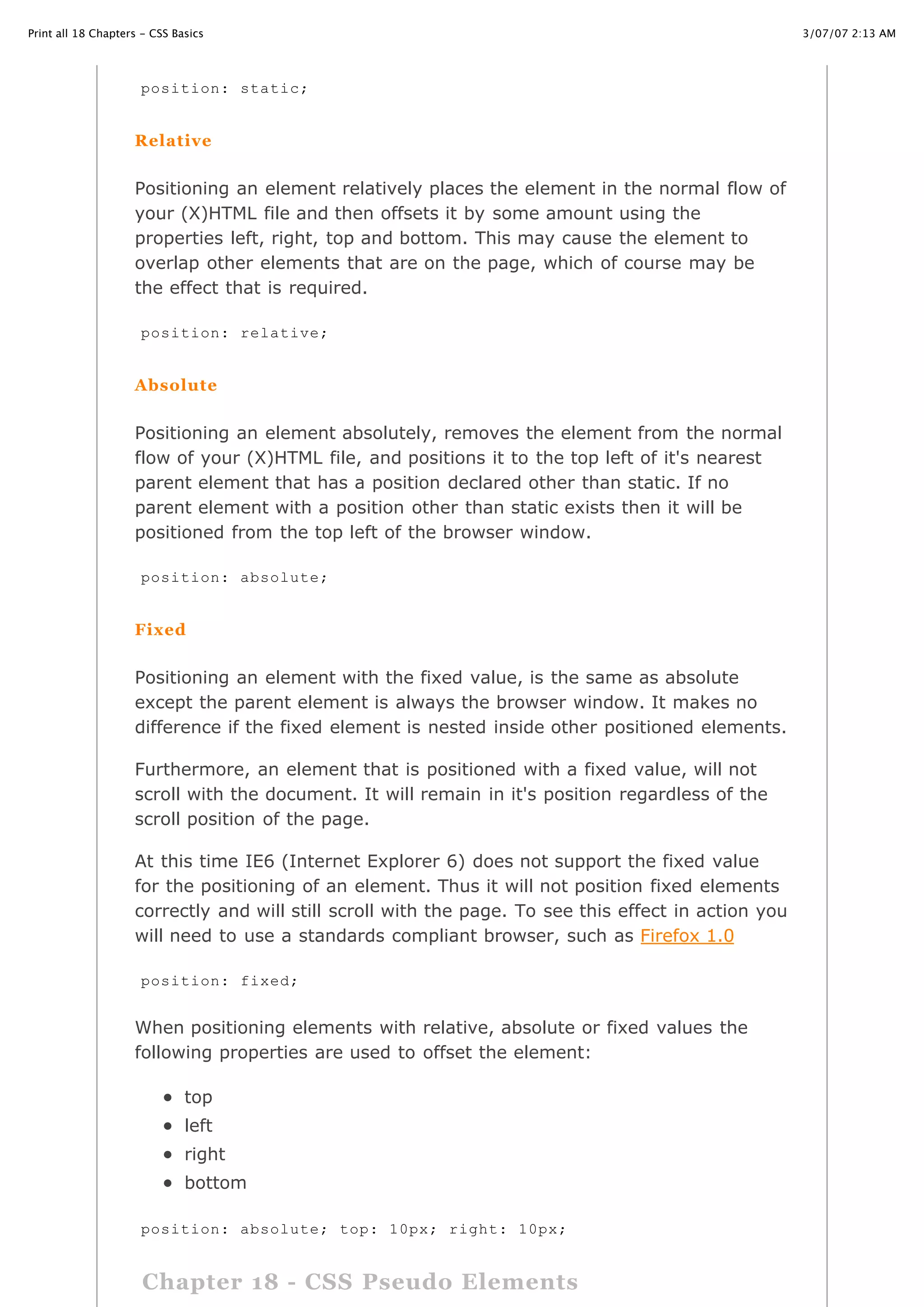 Print all 18 Chapters - CSS Basics                                                                    3/07/07 2:13 AM




                     position: static;


                    Relative


                    Positioning an element relatively places the element in the normal flow of
                    your (X)HTML file and then offsets it by some amount using the
                    properties left, right, top and bottom. This may cause the element to
                    overlap other elements that are on the page, which of course may be
                    the effect that is required.

                     position: relative;


                    Absolute


                    Positioning an element absolutely, removes the element from the normal
                    flow of your (X)HTML file, and positions it to the top left of it's nearest
                    parent element that has a position declared other than static. If no
                    parent element with a position other than static exists then it will be
                    positioned from the top left of the browser window.

                     position: absolute;


                    Fixed


                    Positioning an element with the fixed value, is the same as absolute
                    except the parent element is always the browser window. It makes no
                    difference if the fixed element is nested inside other positioned elements.

                    Furthermore, an element that is positioned with a fixed value, will not
                    scroll with the document. It will remain in it's position regardless of the
                    scroll position of the page.

                    At this time IE6 (Internet Explorer 6) does not support the fixed value
                    for the positioning of an element. Thus it will not position fixed elements
                    correctly and will still scroll with the page. To see this effect in action you
                    will need to use a standards compliant browser, such as Firefox 1.0

                     position: fixed;


                    When positioning elements with relative, absolute or fixed values the
                    following properties are used to offset the element:

                              top
                              left
                              right
                              bottom

                    position: absolute;
http://www.cssbasics.com/printfull2.html    top: 10px; right: 10px;                                      Page 32 of 35



                      Chapter 18 - CSS Pseudo Elements
 