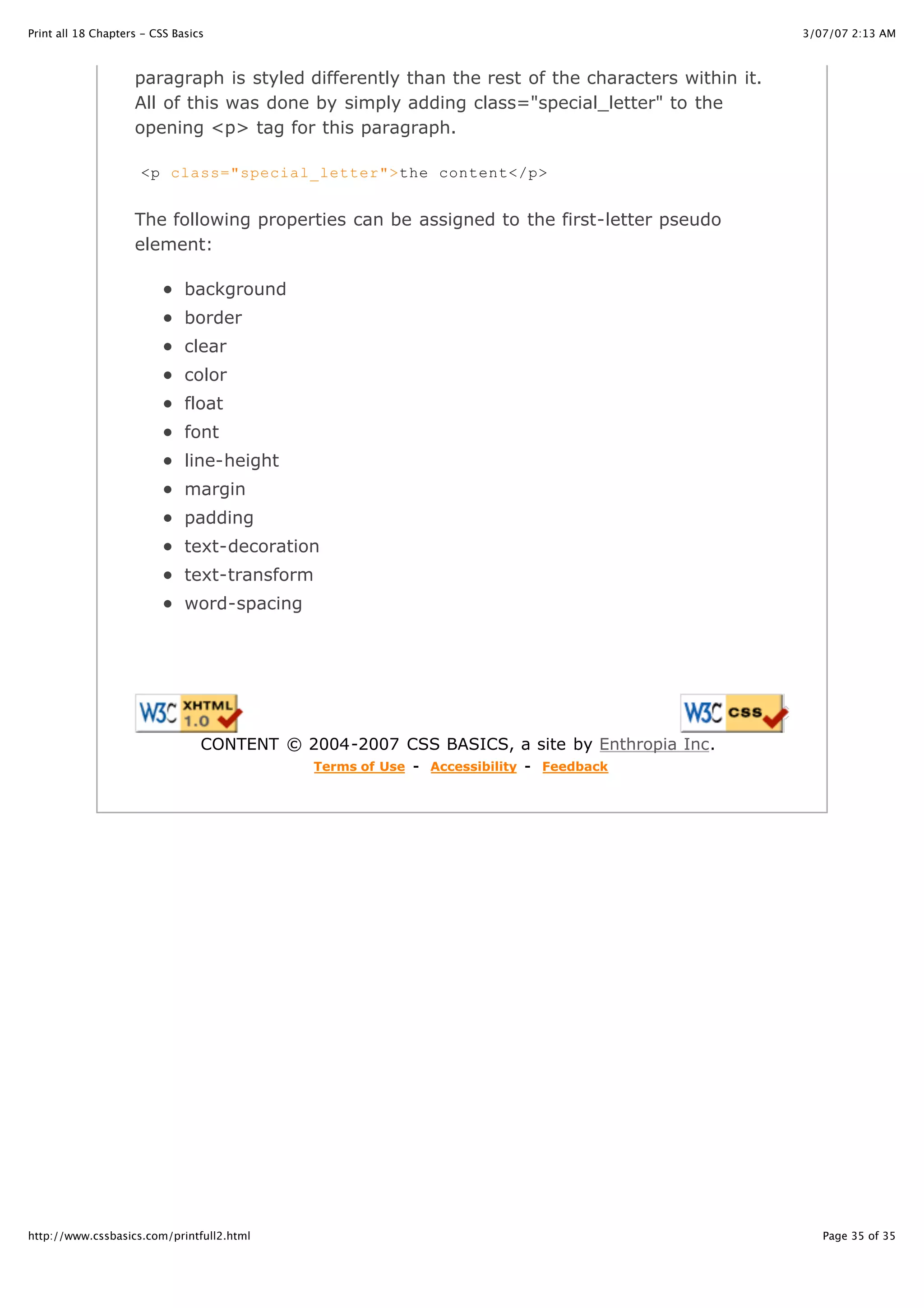 Print all 18 Chapters - CSS Basics                                                               3/07/07 2:13 AM



                    paragraph is styled differently than the rest of the characters within it.
                    All of this was done by simply adding class="special_letter" to the
                    opening <p> tag for this paragraph.

                     <p class="special_letter">the content</p>


                    The following properties can be assigned to the first-letter pseudo
                    element:

                              background
                              border
                              clear
                              color
                              float
                              font
                              line-height
                              margin
                              padding
                              text-decoration
                              text-transform
                              word-spacing




                                 CONTENT © 2004-2007 CSS BASICS, a site by Enthropia Inc.
                                             Terms of Use - Accessibility - Feedback




http://www.cssbasics.com/printfull2.html                                                            Page 35 of 35
 