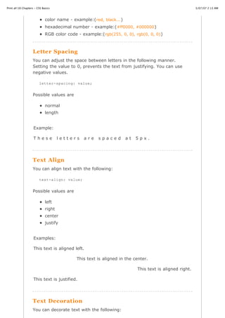 Print all 18 Chapters - CSS Basics                                                                        3/07/07 2:13 AM



                              color name - example:( red, black... )
                              hexadecimal number - example:( #ff0000, #000000 )
                              RGB color code - example:( rgb(255, 0, 0), rgb(0, 0, 0) )



                    Letter Spacing
                    You can adjust the space between letters in the following manner.
                    Setting the value to 0, prevents the text from justifying. You can use
                    negative values.

                         letter-spacing: value;


                    Possible values are

                              normal
                              length


                     Example:

                     These            letters    are    spaced         at   5px.




                    Text Align
                    You can align text with the following:

                         text-align: value;


                    Possible values are

                              left
                              right
                              center
                              justify


                     Examples:

                     This text is aligned left.

                                             This text is aligned in the center.

                                                                            This text is aligned right.

                     This text is justified.




                    Text Decoration
http://www.cssbasics.com/printfull2.html                                                                     Page 11 of 35


                    You can decorate text with the following:
 