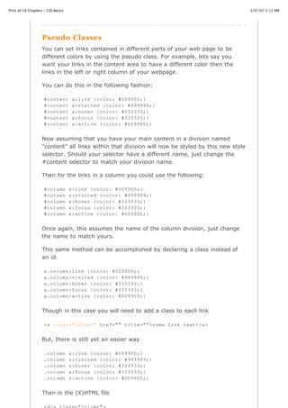 Print all 18 Chapters - CSS Basics                                                                  3/07/07 2:13 AM




                    Pseudo Classes
                    You can set links contained in different parts of your web page to be
                    different colors by using the pseudo class. For example, lets say you
                    want your links in the content area to have a different color then the
                    links in the left or right column of your webpage.

                    You can do this in the following fashion:

                     #content         a:link {color: #009900;}
                     #content         a:visited {color: #999999;}
                     #content         a:hover {color: #333333;}
                     #content         a:focus {color: #333333;}
                     #content         a:active {color: #009900;}


                    Now assuming that you have your main content in a division named
                    "content" all links within that division will now be styled by this new style
                    selector. Should your selector have a different name, just change the
                    #content selector to match your division name.

                    Then for the links in a column you could use the following:

                     #column         a:link {color: #009900;}
                     #column         a:visited {color: #999999;}
                     #column         a:hover {color: #333333;}
                     #column         a:focus {color: #333333;}
                     #column         a:active {color: #009900;}


                    Once again, this assumes the name of the column division, just change
                    the name to match yours.

                    This same method can be accomplished by declaring a class instead of
                    an id.

                     a.column:link {color: #009900;}
                     a.column:visited {color: #999999;}
                     a.column:hover {color: #333333;}
                     a.column:focus {color: #333333;}
                     a.column:active {color: #009900;}


                    Though in this case you will need to add a class to each link

                     <a class="column" href="" title="">some link text</a>


                    But, there is still yet an easier way

                     .column         a:link {color: #009900;}
                     .column         a:visited {color: #999999;}
                     .column         a:hover {color: #333333;}
                     .column         a:focus {color: #333333;}
                     .column         a:active {color: #009900;}
http://www.cssbasics.com/printfull2.html                                                               Page 17 of 35

                    Then in the (X)HTML file
 