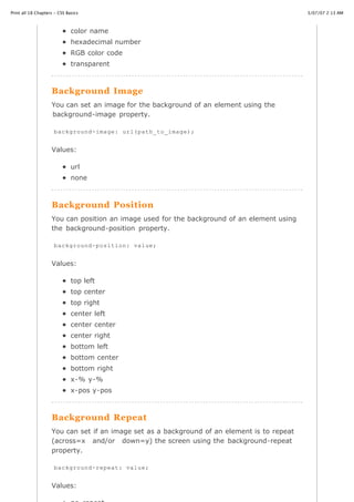 Print all 18 Chapters - CSS Basics                                                           3/07/07 2:13 AM



                              color name
                              hexadecimal number
                              RGB color code
                              transparent



                    Background Image
                    You can set an image for the background of an element using the
                    background-image property.

                     background-image: url(path_to_image);


                    Values:

                              url
                              none



                    Background Position
                    You can position an image used for the background of an element using
                    the background-position property.

                     background-position: value;


                    Values:

                              top left
                              top center
                              top right
                              center left
                              center center
                              center right
                              bottom left
                              bottom center
                              bottom right
                              x-% y-%
                              x-pos y-pos



                    Background Repeat
                    You can set if an image set as a background of an element is to repeat
                    (across=x and/or down=y) the screen using the background-repeat
                    property.

                     background-repeat: value;
http://www.cssbasics.com/printfull2.html                                                        Page 19 of 35

                    Values:
 