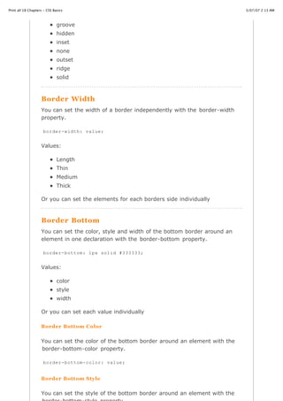 Print all 18 Chapters - CSS Basics                                                          3/07/07 2:13 AM



                              groove
                              hidden
                              inset
                              none
                              outset
                              ridge
                              solid



                    Border Width
                    You can set the width of a border independently with the border-width
                    property.

                     border-width: value;


                    Values:

                              Length
                              Thin
                              Medium
                              Thick

                    Or you can set the elements for each borders side individually



                    Border Bottom
                    You can set the color, style and width of the bottom border around an
                    element in one declaration with the border-bottom property.

                     border-bottom: 1px solid #333333;


                    Values:

                              color
                              style
                              width

                    Or you can set each value individually

                    Border Bottom Color


                    You can set the color of the bottom border around an element with the
                    border-bottom-color property.

                     border-bottom-color: value;


                   Border Bottom
http://www.cssbasics.com/printfull2.html   Style                                               Page 21 of 35



                    You can set the style of the bottom border around an element with the
 