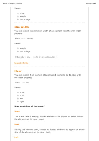 Print all 18 Chapters - CSS Basics                                                               3/07/07 2:13 AM



                    Values:

                              none
                              length
                              percentage



                    Min Width
                    You can control the minimum width of an element with the min-width
                    property

                     min-width: value;


                    Values:

                              length
                              percentage


                      Chapter 16 - CSS Classification

                    Inherited: No



                    Clear
                    You can control if an element allows floated elements to its sides with
                    the clear property

                     clear: value;


                    Values:

                              none
                              both
                              left
                              right

                    Now, what does all that mean?

                    None

                    This is the default setting, floated elements can appear on either side of
                    the element set to clear: none;

                    Both


                   Setting the value to both, causes no floated elements to appear on either
                   side of the element set to clear: both;
http://www.cssbasics.com/printfull2.html                                                            Page 27 of 35


                    Left
 