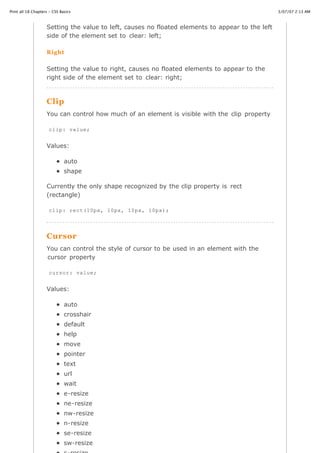 Print all 18 Chapters - CSS Basics                                                                3/07/07 2:13 AM



                    Setting the value to left, causes no floated elements to appear to the left
                    side of the element set to clear: left;

                    Right

                    Setting the value to right, causes no floated elements to appear to the
                    right side of the element set to clear: right;



                    Clip
                    You can control how much of an element is visible with the clip property

                     clip: value;


                    Values:

                              auto
                              shape

                    Currently the only shape recognized by the clip property is rect
                    (rectangle)

                     clip: rect(10px, 10px, 10px, 10px);




                    Cursor
                    You can control the style of cursor to be used in an element with the
                    cursor property

                     cursor: value;


                    Values:

                              auto
                              crosshair
                              default
                              help
                              move
                              pointer
                              text
                              url
                              wait
                              e-resize
                              ne-resize
                              nw-resize
                              n-resize
http://www.cssbasics.com/printfull2.html                                                             Page 28 of 35
                              se-resize
                              sw-resize
 