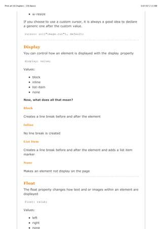 Print all 18 Chapters - CSS Basics                                                              3/07/07 2:13 AM



                              w-resize

                    If you choose to use a custom cursor, it is always a good idea to declare
                    a generic one after the custom value.

                     cursor: url("image.cur"), default;




                    Display
                    You can control how an element is displayed with the display property

                     display: value;


                    Values:

                              block
                              inline
                              list-item
                              none

                    Now, what does all that mean?

                    Block

                    Creates a line break before and after the element

                    Inline


                    No line break is created

                    List Item


                    Creates a line break before and after the element and adds a list item
                    marker

                    None


                    Makes an element not display on the page



                    Float
                    The float property changes how text and or images within an element are
                    displayed

                     float: value;


                    Values:
http://www.cssbasics.com/printfull2.html                                                           Page 29 of 35
                              left
                              right
                              none
 