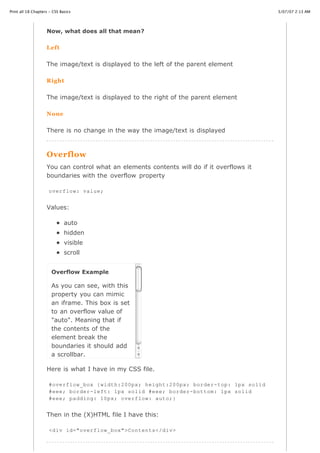 Print all 18 Chapters - CSS Basics                                                         3/07/07 2:13 AM




                    Now, what does all that mean?

                    Left


                    The image/text is displayed to the left of the parent element

                    Right


                    The image/text is displayed to the right of the parent element

                    None


                    There is no change in the way the image/text is displayed



                    Overflow
                    You can control what an elements contents will do if it overflows it
                    boundaries with the overflow property

                     overflow: value;


                    Values:

                              auto
                              hidden
                              visible
                              scroll


                       Overflow Example

                       As you can see, with this
                       property you can mimic
                       an iframe. This box is set
                       to an overflow value of
                       "auto". Meaning that if
                       the contents of the
                       element break the
                       boundaries it should add
                       a scrollbar.

                    Here is what I have in my CSS file.

                     #overflow_box {width:200px; height:200px; border-top: 1px solid
                     #eee; border-left: 1px solid #eee; border-bottom: 1px solid
                     #eee; padding: 10px; overflow: auto;}


                    Then in the (X)HTML file I have this:

http://www.cssbasics.com/printfull2.html                                                      Page 30 of 35
                     <div id="overflow_box">Contents</div>
 