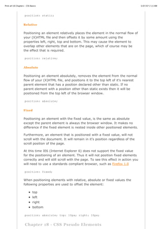 Print all 18 Chapters - CSS Basics                                                                    3/07/07 2:13 AM




                     position: static;


                    Relative


                    Positioning an element relatively places the element in the normal flow of
                    your (X)HTML file and then offsets it by some amount using the
                    properties left, right, top and bottom. This may cause the element to
                    overlap other elements that are on the page, which of course may be
                    the effect that is required.

                     position: relative;


                    Absolute


                    Positioning an element absolutely, removes the element from the normal
                    flow of your (X)HTML file, and positions it to the top left of it's nearest
                    parent element that has a position declared other than static. If no
                    parent element with a position other than static exists then it will be
                    positioned from the top left of the browser window.

                     position: absolute;


                    Fixed


                    Positioning an element with the fixed value, is the same as absolute
                    except the parent element is always the browser window. It makes no
                    difference if the fixed element is nested inside other positioned elements.

                    Furthermore, an element that is positioned with a fixed value, will not
                    scroll with the document. It will remain in it's position regardless of the
                    scroll position of the page.

                    At this time IE6 (Internet Explorer 6) does not support the fixed value
                    for the positioning of an element. Thus it will not position fixed elements
                    correctly and will still scroll with the page. To see this effect in action you
                    will need to use a standards compliant browser, such as Firefox 1.0

                     position: fixed;


                    When positioning elements with relative, absolute or fixed values the
                    following properties are used to offset the element:

                              top
                              left
                              right
                              bottom

                    position: absolute;
http://www.cssbasics.com/printfull2.html    top: 10px; right: 10px;                                      Page 32 of 35



                      Chapter 18 - CSS Pseudo Elements
 