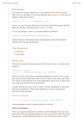 Print all 18 Chapters - CSS Basics                                                                   3/07/07 2:13 AM




                    The Syntax
                    The syntax for pseudo elements is a bit different than that of regular
                    CSS, but it's real close. If you have already read chapter 11 then you are
                    slightly ahead of the game.

                     selector:pseudo-element {property: value}


                    As you can see the only difference is that you place the pseudo element
                    after the selector, and divide the 2 with a (:) colon.

                    Or you can assign a class to a pseudo element as follows

                     selector.p:pseudo-element {property: value}


                    Using the above code would style all paragraphs within the declared
                    selector with the pseudo element.



                    The elements:
                              first-line
                              first-letter



                    First Line
                    The first-line pseudo element styles the first line of text in a block level
                    element.

                     p{font-size: small;}
                     p:first-line {font-size: medium; color: #ff0000;}


                    As you can see in the above example paragraphs are set to be a small
                    font size, but the p:first-line is set to be a medium size and a red color.
                    The result is that the first line of all paragraphs will be red in color and a
                    bit larger than the rest of the paragraph.

                    Though lets say you only want to style a certain paragraph of text with
                    the first-line element. Thats where declaring a class to the pseudo
                    element comes into play.

                    first -line with class


                     p.special:first-line {font-size: medium; color: #ff0000;}


                    I have declared a class of special within my css file.

                    First-Line Example

                    This is a special sentence I wrote to demonstrate the use and
http://www.cssbasics.com/printfull2.html                                                                Page 33 of 35

                    look of the first-line pseudo element. As you can see the first line of this
                    paragraph is styled differently than the rest of the text within it. All of
 