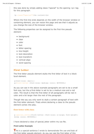 Print all 18 Chapters - CSS Basics                                                                3/07/07 2:13 AM



                    this was done by simply adding class="special" to the opening <p> tag
                    for this paragraph.

                     <p class="special">the content</p>


                    Where the first-line ends depends on the width of the browser window or
                    containing element, you can resize this page and see that it adjusts as
                    you change the size of the browser window.

                    The following properties can be assigned to the first-line pseudo
                    element:

                              background
                              clear
                              color
                              font
                              letter-spacing
                              line-height
                              text-decoration
                              text-transform
                              vertical-align
                              word-spacing



                    First Letter
                    The first-letter pseudo element styles the first letter of text in a block
                    level element.

                     p{font-size: small;}
                     p:first-letter {font-size: medium; color: #ff0000;}


                    As you can see in the above example paragraphs are set to be a small
                    font size, but the p:first-letter is set to be a medium size and a red
                    color. The result is that the first letter of all paragraphs will be red in
                    color and a bit larger than the rest of the paragraph.

                    Though lets say you only want to style a certain paragraph of text with
                    the first-letter element. Thats where declaring a class to the pseudo
                    element comes into play.

                    first -letter with class


                     p.special_letter:first-letter {font-size: x-large; font-weight:
                     bold; color: #ff0000;}


                    I have declared a class of special_letter within my css file.

                   First-Letter Example
http://www.cssbasics.com/printfull2.html                                                             Page 34 of 35


                    This is a special sentence I wrote to demonstrate the use and look of
                    the first-letter pseudo element. As you can see the first letter of this
 